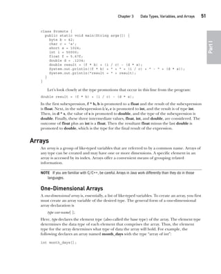 CompRef_2010 / Java The Complete Reference, Ninth Edition /Schildt / 007180 855-8
Chapter 3 Data Types, Variables, and Arrays   51
Part
I
class Promote {
public static void main(String args[]) {
byte b = 42;
char c = 'a';
short s = 1024;
int i = 50000;
float f = 5.67f;
double d = .1234;
double result = (f * b) + (i / c) - (d * s);
System.out.println((f * b) + " + " + (i / c) + " - " + (d * s));
System.out.println("result = " + result);
}
}
Let’s look closely at the type promotions that occur in this line from the program:
double result = (f * b) + (i / c) - (d * s);
In the first subexpression, f * b, b is promoted to a float and the result of the subexpression
is float. Next, in the subexpression i/c, c is promoted to int, and the result is of type int.
Then, in d * s, the value of s is promoted to double, and the type of the subexpression is
double. Finally, these three intermediate values, float, int, and double, are considered. The
outcome of float plus an int is a float. Then the resultant float minus the last double is
promoted to double, which is the type for the final result of the expression.
Arrays
An array is a group of like-typed variables that are referred to by a common name. Arrays of
any type can be created and may have one or more dimensions. A specific element in an
array is accessed by its index. Arrays offer a convenient means of grouping related
information.
NOTE If you are familiar with C/C++, be careful.Arrays in Java work differently than they do in those
languages.
One-Dimensional Arrays
A one-dimensional array is, essentially, a list of like-typed variables. To create an array, you first
must create an array variable of the desired type. The general form of a one-dimensional
array declaration is
type var-name[ ];
Here, type declares the element type (also called the base type) of the array. The element type
determines the data type of each element that comprises the array. Thus, the element
type for the array determines what type of data the array will hold. For example, the
following declares an array named month_days with the type “array of int”:
int month_days[];
03-ch03.indd 51 17/02/14 2:23 PM
 