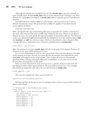 CompRef_2010 / Java The Complete Reference, Ninth Edition /Schildt / 007180 855-8
52  
PART I The Java Language
Although this declaration establishes the fact that month_days is an array variable, no
array actually exists. To link month_days with an actual, physical array of integers, you must
allocate one using new and assign it to month_days. new is a special operator that allocates
memory.
You will look more closely at new in a later chapter, but you need to use it now to
allocate memory for arrays. The general form of new as it applies to one-dimensional
arrays appears as follows:
array-var = new type [size];
Here, type specifies the type of data being allocated, size specifies the number of elements in
the array, and array-var is the array variable that is linked to the array. That is, to use new to
allocate an array, you must specify the type and number of elements to allocate. The elements
in the array allocated by new will automatically be initialized to zero (for numeric types), false
(for boolean), or null (for reference types, which are described in a later chapter). This
example allocates a 12-element array of integers and links them to month_days:
month_days = new int[12];
After this statement executes, month_days will refer to an array of 12 integers. Further, all
elements in the array will be initialized to zero.
Let’s review: Obtaining an array is a two-step process. First, you must declare a variable
of the desired array type. Second, you must allocate the memory that will hold the array,
using new, and assign it to the array variable. Thus, in Java all arrays are dynamically
allocated. If the concept of dynamic allocation is unfamiliar to you, don’t worry. It will
be described at length later in this book.
Once you have allocated an array, you can access a specific element in the array by
specifying its index within square brackets. All array indexes start at zero. For example,
this statement assigns the value 28 to the second element of month_days:
month_days[1] = 28;
The next line displays the value stored at index 3:
System.out.println(month_days[3]);
Putting together all the pieces, here is a program that creates an array of the number of
days in each month:
// Demonstrate a one-dimensional array.
class Array {
public static void main(String args[]) {
int month_days[];
month_days = new int[12];
month_days[0] = 31;
month_days[1] = 28;
month_days[2] = 31;
month_days[3] = 30;
month_days[4] = 31;
month_days[5] = 30;
03-ch03.indd 52 17/02/14 2:23 PM
 