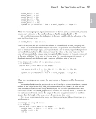 CompRef_2010 / Java The Complete Reference, Ninth Edition /Schildt / 007180 855-8
Chapter 3 Data Types, Variables, and Arrays   53
Part
I
month_days[6] = 31;
month_days[7] = 31;
month_days[8] = 30;
month_days[9] = 31;
month_days[10] = 30;
month_days[11] = 31;
System.out.println("April has " + month_days[3] + " days.");
}
}
When you run this program, it prints the number of days in April. As mentioned, Java array
indexes start with zero, so the number of days in April is month_days[3] or 30.
It is possible to combine the declaration of the array variable with the allocation of the
array itself, as shown here:
int month_days[] = new int[12];
This is the way that you will normally see it done in professionally written Java programs.
Arrays can be initialized when they are declared. The process is much the same as that
used to initialize the simple types. An array initializer is a list of comma-separated expressions
surrounded by curly braces. The commas separate the values of the array elements. The
array will automatically be created large enough to hold the number of elements you specify
in the array initializer. There is no need to use new. For example, to store the number of
days in each month, the following code creates an initialized array of integers:
// An improved version of the previous program.
class AutoArray {
public static void main(String args[]) {
int month_days[] = { 31, 28, 31, 30, 31, 30, 31, 31, 30, 31,
30, 31 };
System.out.println("April has " + month_days[3] + " days.");
}
}
When you run this program, you see the same output as that generated by the previous
version.
Java strictly checks to make sure you do not accidentally try to store or reference values
outside of the range of the array. The Java run-time system will check to be sure that all
array indexes are in the correct range. For example, the run-time system will check the
value of each index into month_days to make sure that it is between 0 and 11 inclusive. If
you try to access elements outside the range of the array (negative numbers or numbers
greater than the length of the array), you will cause a run-time error.
Here is one more example that uses a one-dimensional array. It finds the average of a
set of numbers.
// Average an array of values.
class Average {
public static void main(String args[]) {
double nums[] = {10.1, 11.2, 12.3, 13.4, 14.5};
double result = 0;
int i;
03-ch03.indd 53 17/02/14 2:23 PM
 