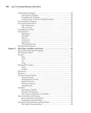 viii  
Java: The Complete Reference, Ninth Edition
CompRef_2010 / Java The Complete Reference, Ninth Edition /Schildt / 007180 855-8
A First Simple Program . . . . . . . . . . . . . . . . . . . . . . . . . . . . . . . . . . . . . . . . 23
Entering the Program . . . . . . . . . . . . . . . . . . . . . . . . . . . . . . . . . . . . 23
Compiling the Program . . . . . . . . . . . . . . . . . . . . . . . . . . . . . . . . . . . 23
A Closer Look at the First Sample Program . . . . . . . . . . . . . . . . . . . 24
A Second Short Program . . . . . . . . . . . . . . . . . . . . . . . . . . . . . . . . . . . . . . 26
Two Control Statements . . . . . . . . . . . . . . . . . . . . . . . . . . . . . . . . . . . . . . . 28
The if Statement . . . . . . . . . . . . . . . . . . . . . . . . . . . . . . . . . . . . . . . . . 28
The for Loop . . . . . . . . . . . . . . . . . . . . . . . . . . . . . . . . . . . . . . . . . . . . 29
Using Blocks of Code . . . . . . . . . . . . . . . . . . . . . . . . . . . . . . . . . . . . . . . . . 30
Lexical Issues . . . . . . . . . . . . . . . . . . . . . . . . . . . . . . . . . . . . . . . . . . . . . . . . 32
Whitespace  . . . . . . . . . . . . . . . . . . . . . . . . . . . . . . . . . . . . . . . . . . . . . 32
Identifiers . . . . . . . . . . . . . . . . . . . . . . . . . . . . . . . . . . . . . . . . . . . . . . 32
Literals . . . . . . . . . . . . . . . . . . . . . . . . . . . . . . . . . . . . . . . . . . . . . . . . . 32
Comments . . . . . . . . . . . . . . . . . . . . . . . . . . . . . . . . . . . . . . . . . . . . . . 32
Separators . . . . . . . . . . . . . . . . . . . . . . . . . . . . . . . . . . . . . . . . . . . . . . 33
The Java Keywords  . . . . . . . . . . . . . . . . . . . . . . . . . . . . . . . . . . . . . . . 33
The Java Class Libraries  . . . . . . . . . . . . . . . . . . . . . . . . . . . . . . . . . . . . . . . 34
Chapter 3 Data Types, Variables, and Arrays . . . . . . . . . . . . . . . . . . . . . . . . . . . . . . 35
Java Is a Strongly Typed Language . . . . . . . . . . . . . . . . . . . . . . . . . . . . . . . 35
The Primitive Types . . . . . . . . . . . . . . . . . . . . . . . . . . . . . . . . . . . . . . . . . . . 35
Integers  . . . . . . . . . . . . . . . . . . . . . . . . . . . . . . . . . . . . . . . . . . . . . . . . . . . . 36
byte  . . . . . . . . . . . . . . . . . . . . . . . . . . . . . . . . . . . . . . . . . . . . . . . . . . . 36
short . . . . . . . . . . . . . . . . . . . . . . . . . . . . . . . . . . . . . . . . . . . . . . . . . . . 37
int . . . . . . . . . . . . . . . . . . . . . . . . . . . . . . . . . . . . . . . . . . . . . . . . . . . . . 37
long . . . . . . . . . . . . . . . . . . . . . . . . . . . . . . . . . . . . . . . . . . . . . . . . . . . 37
Floating-Point Types . . . . . . . . . . . . . . . . . . . . . . . . . . . . . . . . . . . . . . . . . . 38
float . . . . . . . . . . . . . . . . . . . . . . . . . . . . . . . . . . . . . . . . . . . . . . . . . . . 38
double . . . . . . . . . . . . . . . . . . . . . . . . . . . . . . . . . . . . . . . . . . . . . . . . . 38
Characters . . . . . . . . . . . . . . . . . . . . . . . . . . . . . . . . . . . . . . . . . . . . . . . . . . 39
Booleans . . . . . . . . . . . . . . . . . . . . . . . . . . . . . . . . . . . . . . . . . . . . . . . . . . . . 40
A Closer Look at Literals  . . . . . . . . . . . . . . . . . . . . . . . . . . . . . . . . . . . . . . 41
Integer Literals . . . . . . . . . . . . . . . . . . . . . . . . . . . . . . . . . . . . . . . . . . 41
Floating-Point Literals  . . . . . . . . . . . . . . . . . . . . . . . . . . . . . . . . . . . . 42
Boolean Literals . . . . . . . . . . . . . . . . . . . . . . . . . . . . . . . . . . . . . . . . . 43
Character Literals . . . . . . . . . . . . . . . . . . . . . . . . . . . . . . . . . . . . . . . . 43
String Literals . . . . . . . . . . . . . . . . . . . . . . . . . . . . . . . . . . . . . . . . . . . 43
Variables . . . . . . . . . . . . . . . . . . . . . . . . . . . . . . . . . . . . . . . . . . . . . . . . . . . . 44
Declaring a Variable . . . . . . . . . . . . . . . . . . . . . . . . . . . . . . . . . . . . . . 44
Dynamic Initialization  . . . . . . . . . . . . . . . . . . . . . . . . . . . . . . . . . . . . 45
The Scope and Lifetime of Variables . . . . . . . . . . . . . . . . . . . . . . . . 45
Type Conversion and Casting . . . . . . . . . . . . . . . . . . . . . . . . . . . . . . . . . . . 48
Java’s Automatic Conversions . . . . . . . . . . . . . . . . . . . . . . . . . . . . . . 48
Casting Incompatible Types . . . . . . . . . . . . . . . . . . . . . . . . . . . . . . . . 48
Automatic Type Promotion in Expressions . . . . . . . . . . . . . . . . . . . . . . . . 50
The Type Promotion Rules  . . . . . . . . . . . . . . . . . . . . . . . . . . . . . . . . 50
00-FM.indd 8 19/02/14 11:45 AM
 