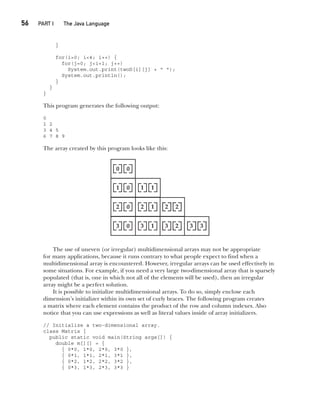 CompRef_2010 / Java The Complete Reference, Ninth Edition /Schildt / 007180 855-8
56  
PART I The Java Language
}
for(i=0; i<4; i++) {
for(j=0; j<i+1; j++)
System.out.print(twoD[i][j] + " ");
System.out.println();
}
}
}
This program generates the following output:
0
1 2
3 4 5
6 7 8 9
The array created by this program looks like this:
The use of uneven (or irregular) multidimensional arrays may not be appropriate
for many applications, because it runs contrary to what people expect to find when a
multidimensional array is encountered. However, irregular arrays can be used effectively in
some situations. For example, if you need a very large two-dimensional array that is sparsely
populated (that is, one in which not all of the elements will be used), then an irregular
array might be a perfect solution.
It is possible to initialize multidimensional arrays. To do so, simply enclose each
dimension’s initializer within its own set of curly braces. The following program creates
a matrix where each element contains the product of the row and column indexes. Also
notice that you can use expressions as well as literal values inside of array initializers.
// Initialize a two-dimensional array.
class Matrix {
public static void main(String args[]) {
double m[][] = {
{ 0*0, 1*0, 2*0, 3*0 },
{ 0*1, 1*1, 2*1, 3*1 },
{ 0*2, 1*2, 2*2, 3*2 },
{ 0*3, 1*3, 2*3, 3*3 }
03-ch03.indd 56 17/02/14 2:23 PM
 