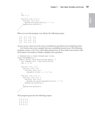 CompRef_2010 / Java The Complete Reference, Ninth Edition /Schildt / 007180 855-8
Chapter 3 Data Types, Variables, and Arrays   57
Part
I
};
int i, j;
for(i=0; i<4; i++) {
for(j=0; j<4; j++)
System.out.print(m[i][j] + " ");
System.out.println();
}
}
}
When you run this program, you will get the following output:
0.0 0.0 0.0 0.0
0.0 1.0 2.0 3.0
0.0 2.0 4.0 6.0
0.0 3.0 6.0 9.0
As you can see, each row in the array is initialized as specified in the initialization lists.
Let’s look at one more example that uses a multidimensional array. The following
program creates a 3 by 4 by 5, three-dimensional array. It then loads each element with
the product of its indexes. Finally, it displays these products.
// Demonstrate a three-dimensional array.
class ThreeDMatrix {
public static void main(String args[]) {
int threeD[][][] = new int[3][4][5];
int i, j, k;
for(i=0; i<3; i++)
for(j=0; j<4; j++)
for(k=0; k<5; k++)
threeD[i][j][k] = i * j * k;
for(i=0; i<3; i++) {
for(j=0; j<4; j++) {
for(k=0; k<5; k++)
System.out.print(threeD[i][j][k] + " ");
System.out.println();
}
System.out.println();
}
}
}
This program generates the following output:
0 0 0 0 0
0 0 0 0 0
0 0 0 0 0
0 0 0 0 0
03-ch03.indd 57 17/02/14 2:23 PM
 