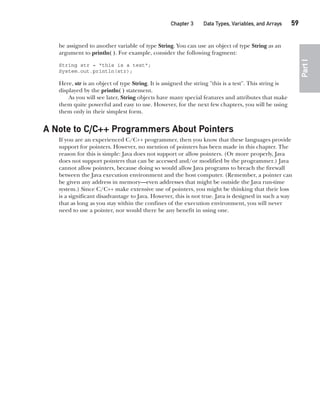 CompRef_2010 / Java The Complete Reference, Ninth Edition /Schildt / 007180 855-8
Chapter 3 Data Types, Variables, and Arrays   59
Part
I
be assigned to another variable of type String. You can use an object of type String as an
argument to println( ). For example, consider the following fragment:
String str = "this is a test";
System.out.println(str);
Here, str is an object of type String. It is assigned the string "this is a test". This string is
displayed by the println( ) statement.
As you will see later, String objects have many special features and attributes that make
them quite powerful and easy to use. However, for the next few chapters, you will be using
them only in their simplest form.
A Note to C/C++ Programmers About Pointers
If you are an experienced C/C++ programmer, then you know that these languages provide
support for pointers. However, no mention of pointers has been made in this chapter. The
reason for this is simple: Java does not support or allow pointers. (Or more properly, Java
does not support pointers that can be accessed and/or modified by the programmer.) Java
cannot allow pointers, because doing so would allow Java programs to breach the firewall
between the Java execution environment and the host computer. (Remember, a pointer can
be given any address in memory—even addresses that might be outside the Java run-time
system.) Since C/C++ make extensive use of pointers, you might be thinking that their loss
is a significant disadvantage to Java. However, this is not true. Java is designed in such a way
that as long as you stay within the confines of the execution environment, you will never
need to use a pointer, nor would there be any benefit in using one.
03-ch03.indd 59 17/02/14 2:23 PM
 