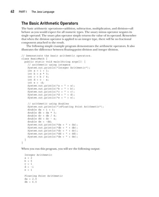 CompRef_2010 / Java The Complete Reference, Ninth Edition /Schildt / 007180 855-8
62  
PART I The Java Language
The Basic Arithmetic Operators
The basic arithmetic operations—addition, subtraction, multiplication, and division—all
behave as you would expect for all numeric types. The unary minus operator negates its
single operand. The unary plus operator simply returns the value of its operand. Remember
that when the division operator is applied to an integer type, there will be no fractional
component attached to the result.
The following simple example program demonstrates the arithmetic operators. It also
illustrates the difference between floating-point division and integer division.
// Demonstrate the basic arithmetic operators.
class BasicMath {
public static void main(String args[]) {
// arithmetic using integers
System.out.println("Integer Arithmetic");
int a = 1 + 1;
int b = a * 3;
int c = b / 4;
int d = c - a;
int e = -d;
System.out.println("a = " + a);
System.out.println("b = " + b);
System.out.println("c = " + c);
System.out.println("d = " + d);
System.out.println("e = " + e);
// arithmetic using doubles
System.out.println("nFloating Point Arithmetic");
double da = 1 + 1;
double db = da * 3;
double dc = db / 4;
double dd = dc - a;
double de = -dd;
System.out.println("da = " + da);
System.out.println("db = " + db);
System.out.println("dc = " + dc);
System.out.println("dd = " + dd);
System.out.println("de = " + de);
}
}
When you run this program, you will see the following output:
Integer Arithmetic
a = 2
b = 6
c = 1
d = -1
e = 1
Floating Point Arithmetic
da = 2.0
db = 6.0
04-ch04.indd 62 14/02/14 4:45 PM
 