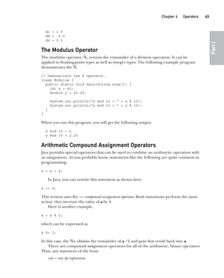 CompRef_2010 / Java The Complete Reference, Ninth Edition /Schildt / 007180 855-8
Chapter 4 Operators   63
Part
I
dc = 1.5
dd = -0.5
de = 0.5
The Modulus Operator
The modulus operator, %, returns the remainder of a division operation. It can be
applied to floating-point types as well as integer types. The following example program
demonstrates the %:
// Demonstrate the % operator.
class Modulus {
public static void main(String args[]) {
int x = 42;
double y = 42.25;
System.out.println("x mod 10 = " + x % 10);
System.out.println("y mod 10 = " + y % 10);
}
}
When you run this program, you will get the following output:
x mod 10 = 2
y mod 10 = 2.25
Arithmetic Compound Assignment Operators
Java provides special operators that can be used to combine an arithmetic operation with
an assignment. As you probably know, statements like the following are quite common in
programming:
a = a + 4;
In Java, you can rewrite this statement as shown here:
a += 4;
This version uses the += compound assignment operator. Both statements perform the same
action: they increase the value of a by 4.
Here is another example,
a = a % 2;
which can be expressed as
a %= 2;
In this case, the %= obtains the remainder of a /2 and puts that result back into a.
There are compound assignment operators for all of the arithmetic, binary operators.
Thus, any statement of the form
var = var op expression;
04-ch04.indd 63 14/02/14 4:45 PM
 