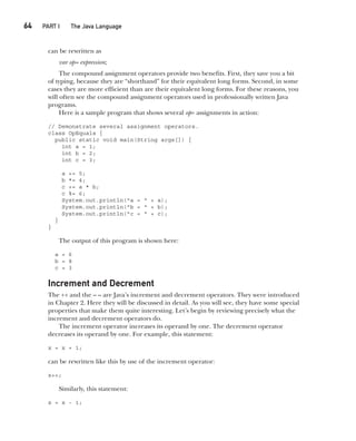CompRef_2010 / Java The Complete Reference, Ninth Edition /Schildt / 007180 855-8
64  
PART I The Java Language
can be rewritten as
var op= expression;
The compound assignment operators provide two benefits. First, they save you a bit
of typing, because they are “shorthand” for their equivalent long forms. Second, in some
cases they are more efficient than are their equivalent long forms. For these reasons, you
will often see the compound assignment operators used in professionally written Java
programs.
Here is a sample program that shows several op= assignments in action:
// Demonstrate several assignment operators.
class OpEquals {
public static void main(String args[]) {
int a = 1;
int b = 2;
int c = 3;
a += 5;
b *= 4;
c += a * b;
c %= 6;
System.out.println("a = " + a);
System.out.println("b = " + b);
System.out.println("c = " + c);
}
}
The output of this program is shown here:
a = 6
b = 8
c = 3
Increment and Decrement
The ++ and the – – are Java’s increment and decrement operators. They were introduced
in Chapter 2. Here they will be discussed in detail. As you will see, they have some special
properties that make them quite interesting. Let’s begin by reviewing precisely what the
increment and decrement operators do.
The increment operator increases its operand by one. The decrement operator
decreases its operand by one. For example, this statement:
x = x + 1;
can be rewritten like this by use of the increment operator:
x++;
Similarly, this statement:
x = x - 1;
04-ch04.indd 64 14/02/14 4:45 PM
 