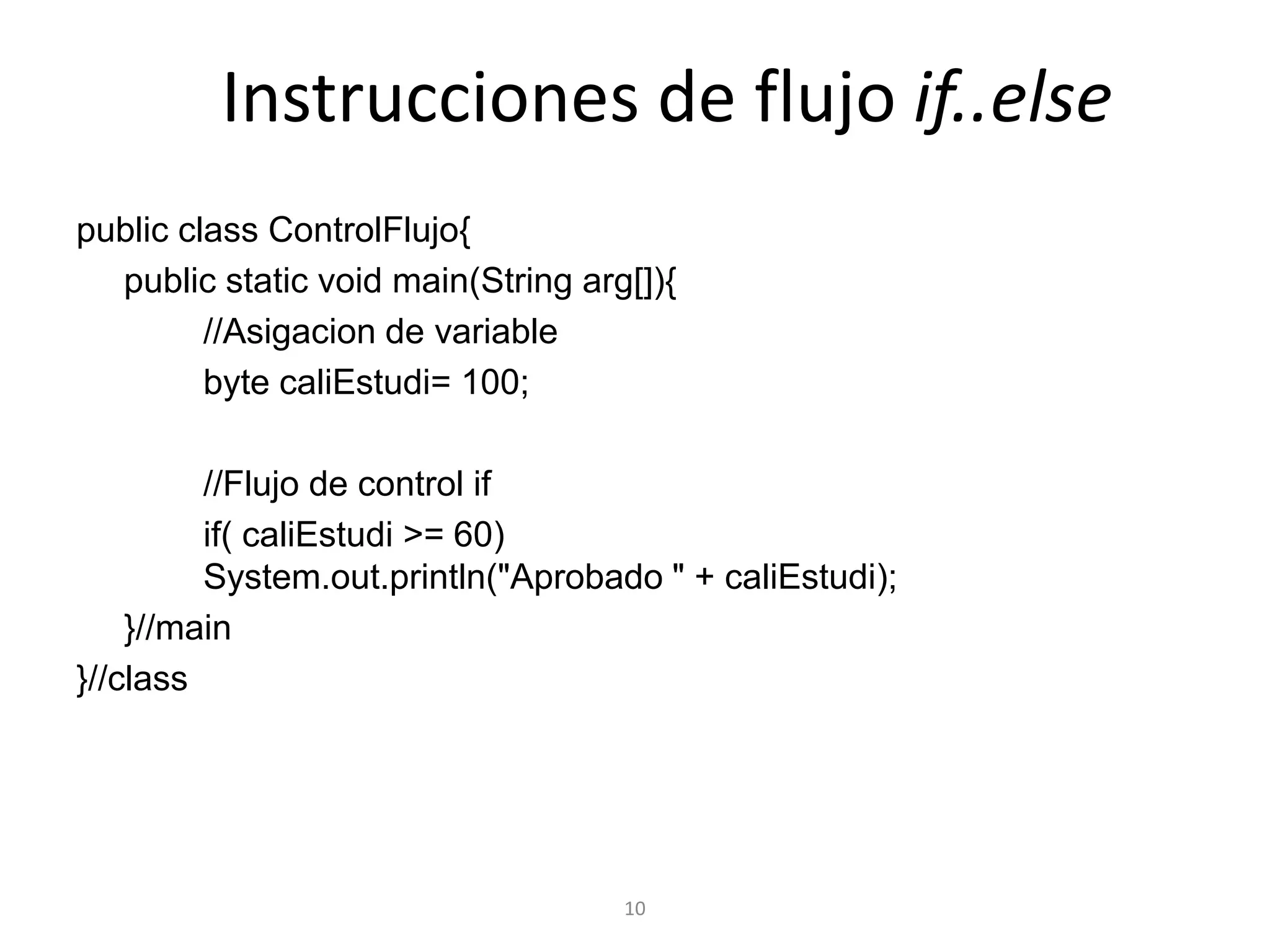 10Instrucciones de flujo if..elsepublicclassControlFlujo{    publicstaticvoidmain(Stringarg[]){        		//Asigacion de variable        			byte caliEstudi= 100;                		//Flujo de control ifif( caliEstudi >= 60)     					System.out.println("Aprobado " + caliEstudi);    	}//main}//class