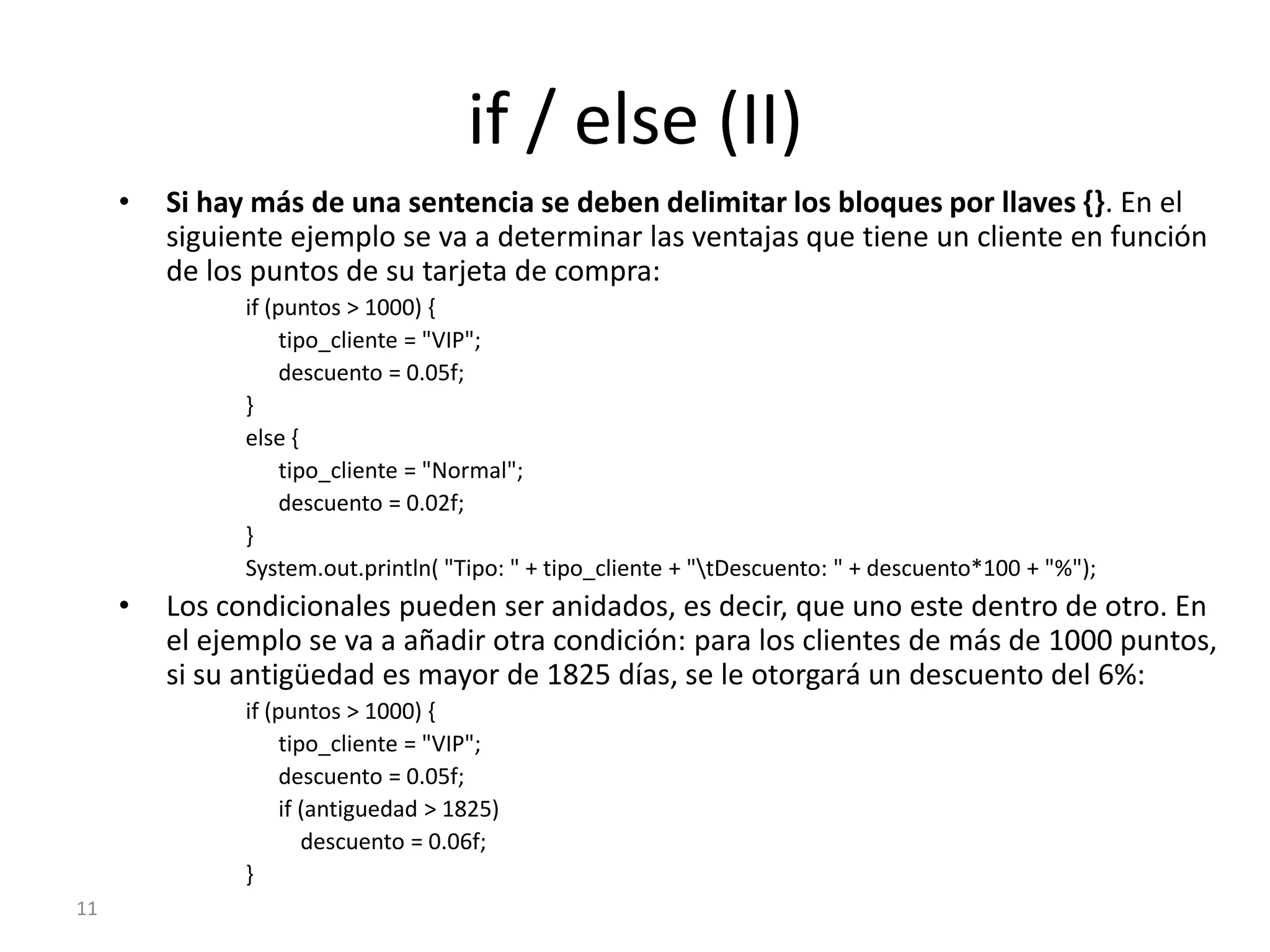 11if / else (II)Si hay más de una sentencia se deben delimitar los bloques por llaves {}. En el siguiente ejemplo se va a determinar las ventajas que tiene un cliente en función de los puntos de su tarjeta de compra:if (puntos > 1000) {tipo_cliente = "VIP";      descuento = 0.05f;}else {tipo_cliente = "Normal";      descuento = 0.02f;}System.out.println( "Tipo: " + tipo_cliente + "\tDescuento: " + descuento*100 + "%");Los condicionales pueden ser anidados, es decir, que uno este dentro de otro. En el ejemplo se va a añadir otra condición: para los clientes de más de 1000 puntos, si su antigüedad es mayor de 1825 días, se le otorgará un descuento del 6%:if (puntos > 1000) {tipo_cliente = "VIP";      descuento = 0.05f;if (antiguedad > 1825)          descuento = 0.06f;}