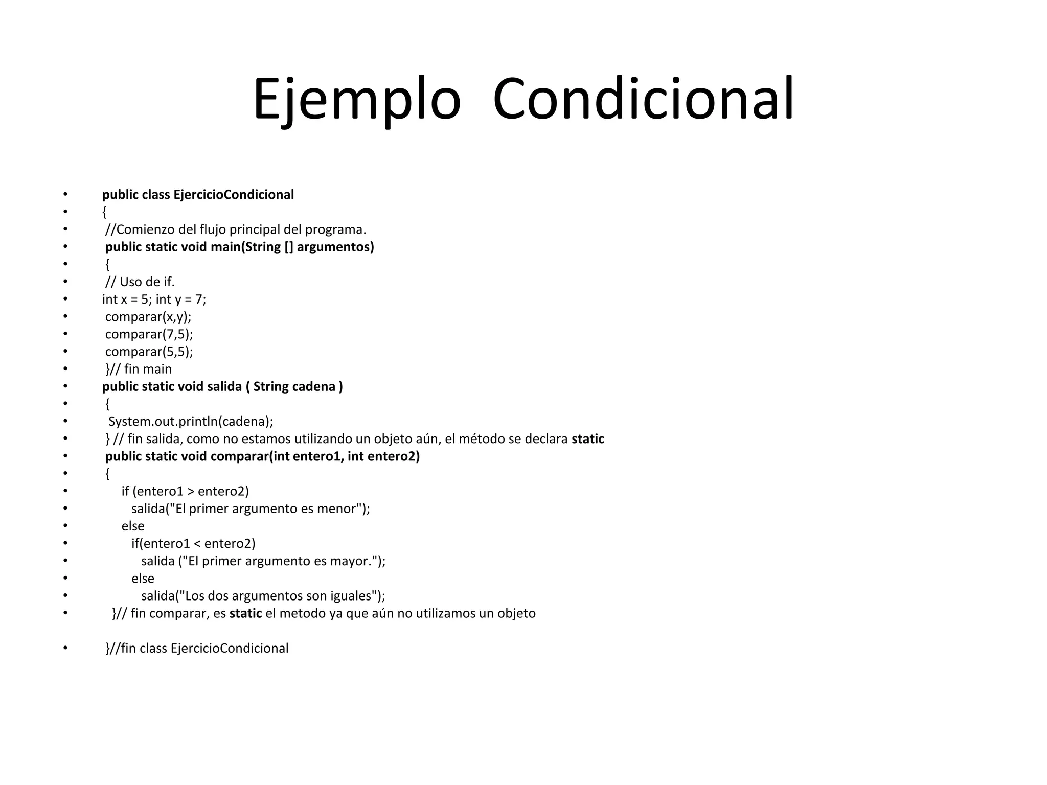 Ejemplo  CondicionalpublicclassEjercicioCondicional{//Comienzo del flujo principal del programa.publicstaticvoidmain(String [] argumentos) {// Uso de if. intx = 5; int y = 7;comparar(x,y);comparar(7,5);comparar(5,5); }// fin mainpublicstaticvoid salida ( String cadena ) {System.out.println(cadena); } // fin salida, como no estamos utilizando un objeto aún, el método se declara staticpublicstaticvoid comparar(int entero1, int entero2) {if(entero1 > entero2)         salida("El primer argumento es menor");elseif(entero1 < entero2)salida ("El primer argumento es mayor.");else           salida("Los dos argumentos son iguales");  }// fin comparar, es static el metodo ya que aún no utilizamos un objeto }//fin classEjercicioCondicional