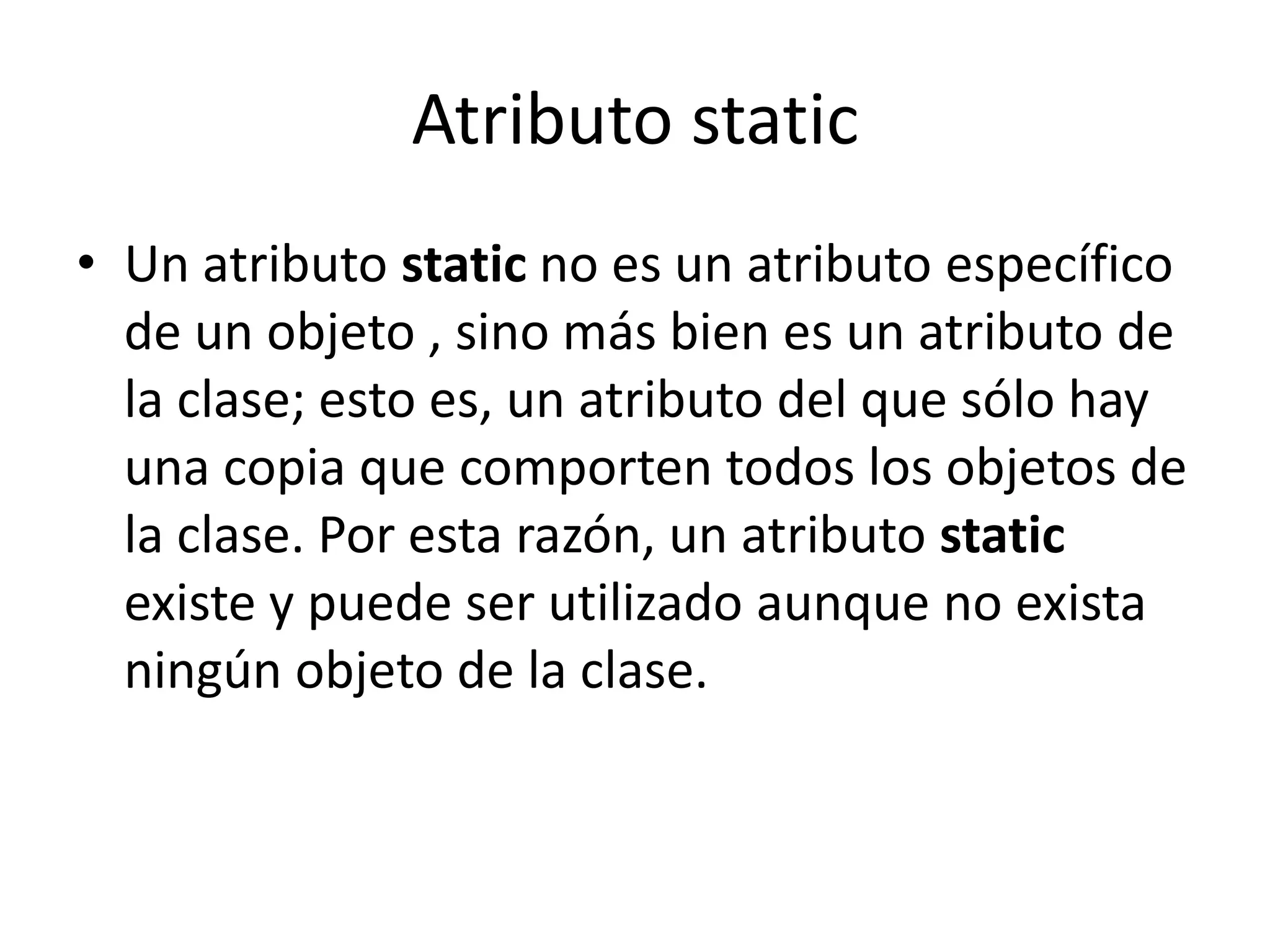 Atributo staticUn atributo static no es un atributo específico de un objeto , sino más bien es un atributo de la clase; esto es, un atributo del que sólo hay una copia que comporten todos los objetos de la clase. Por esta razón, un atributo static existe y puede ser utilizado aunque no exista ningún objeto de la clase.