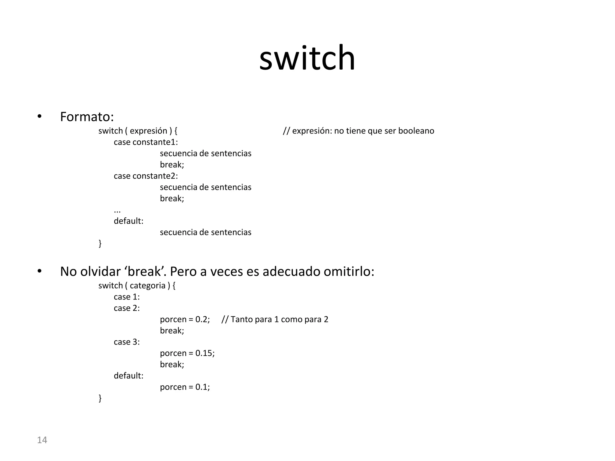 14switchFormato:switch ( expresión ) {		// expresión: no tiene que ser booleano	case constante1:		secuencia de sentencias		break;	case constante2:		secuencia de sentencias		break;	...	default:		secuencia de sentencias}No olvidar ‘break’. Pero a veces es adecuado omitirlo:switch ( categoria ) {	case 1:	case 2:		porcen = 0.2;	// Tanto para 1 como para 2 		break;	case 3:		porcen = 0.15;		break;	default:		porcen = 0.1;}
