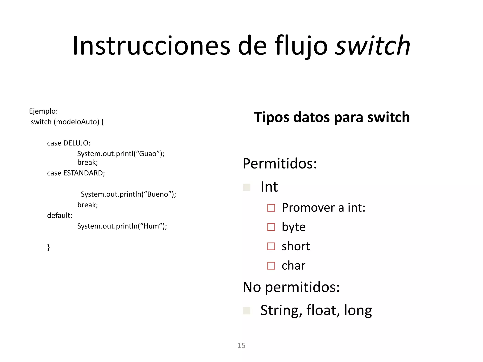 15Instrucciones de flujoswitchEjemplo: switch (modeloAuto) {	case DELUJO:System.out.printl(“Guao”);		break;	case ESTANDARD;System.out.println(“Bueno”);		break;	default:System.out.println(“Hum”);	}Tipos datos para switchPermitidos:Int