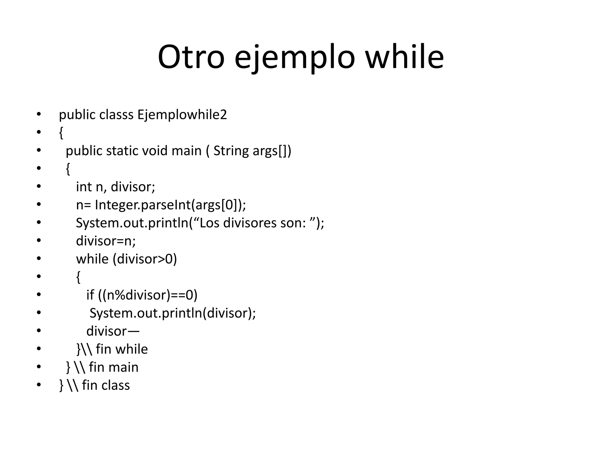 17whileFormato:while (condición)SentenciaLa sentencia puede ser un bloque delimitado por llaves ({}). El bucle se realiza mientras la condición sea ciertaEjemplo en el que se modifica un vector de números, de tal modo que se pone el cuadrado del número que antes estuviese:double serie[] = {23, 4, 36, 9};int i = 0;while ( i < serie.length ) {System.out.print( "Posición: " + i + "\t Anterior: " + serie[i] );      	serie[i] = serie[i] * serie[i];System.out.println( "\t Cuadrado: " + serie[i] );      	i++;    }BuclePosición: 0	 Anterior: 23.0	Cuadrado: 529.0Posición: 1	 Anterior: 4.0	 	Cuadrado: 16.0Posición: 2	 Anterior: 36.0	Cuadrado: 1296.0Posición: 3	 Anterior: 9.0		Cuadrado: 81.0
