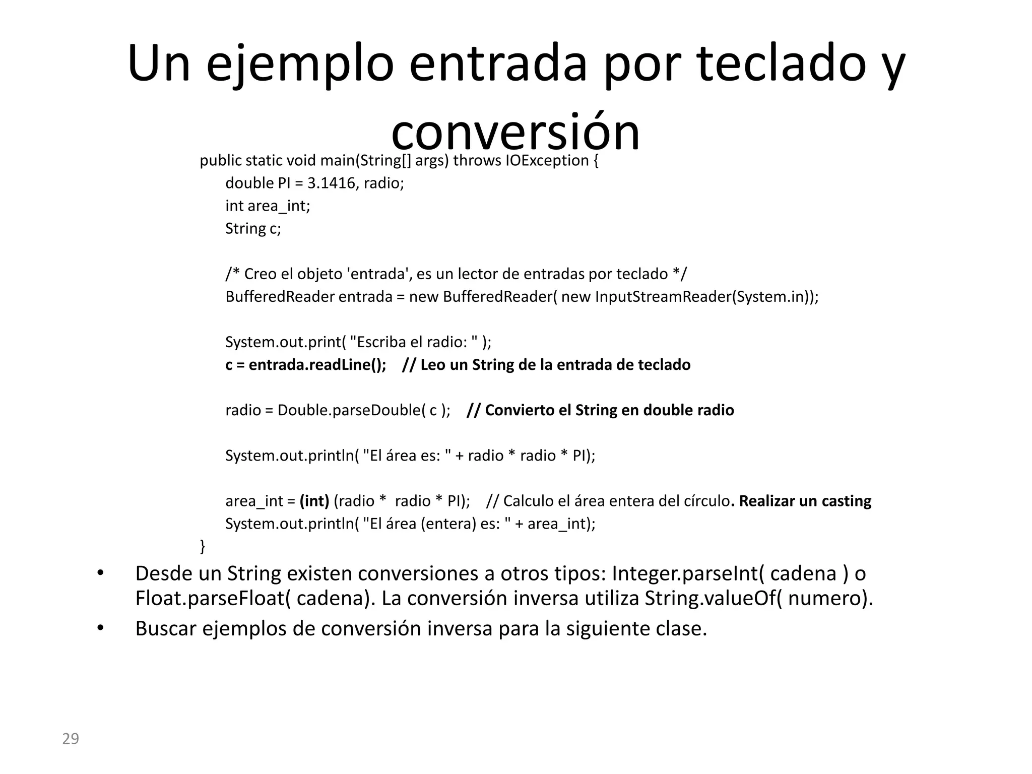 26Streams (I)Cualquier programa realizado en Java que necesite llevar a cabo una operación de I/O lo hará a través de un stream. Un stream, cuya traducción literal es "flujo", es una abstracción de todo aquello que permite introducir o extraer información. Así, un stream de teclado es un flujo de entrada para el programa y un stream de pantalla es un flujo de salida del programaInput:TecladoOutput:PantallaLa vinculación de este stream al dispositivo físico (teclado, pantalla, impresora, etc.) la hace el sistema de entrada y salida de Java.27Streams (II)El paquete System define tres clases:in (entrada estándar)out (salida estándar)err (salida de errores estándar)La escritura hacia pantalla se hace con System.out	System.out.println(“Hola Mundo”); // Añade nueva línea al final 	System.out.print(“Adios”);        // NO añade nueva línea al final La lectura desde teclado se hace con System.in