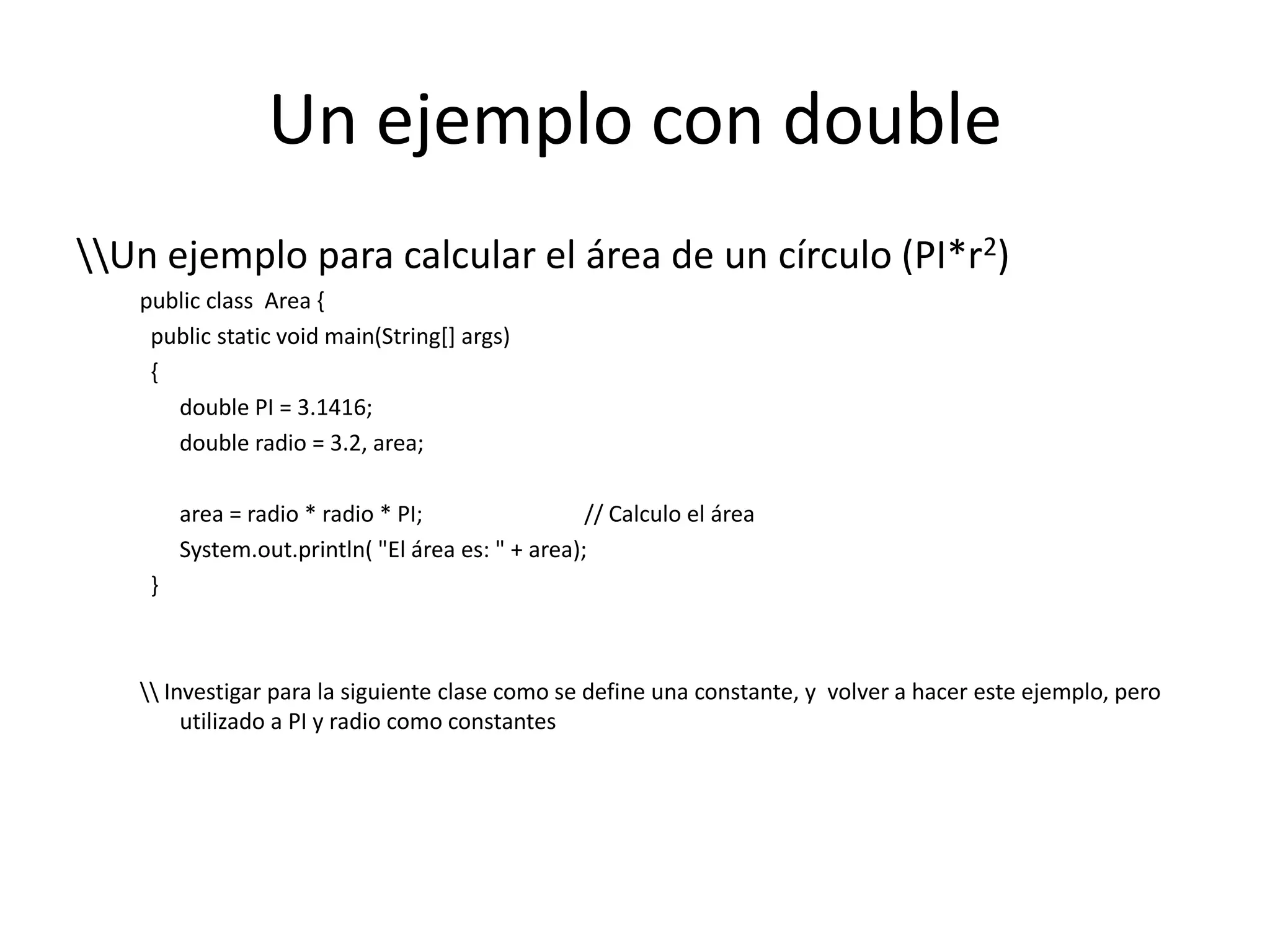 Un ejemplo con double\\Un ejemplo para calcular el área de un círculo (PI*r2)publicclassArea {publicstaticvoidmain(String[] args)   {double PI = 3.1416;double radio = 3.2, area;area = radio * radio * PI;		// Calculo el áreaSystem.out.println( "El área es: " + area);  }\\ Investigar para la siguiente clase como se define una constante, y  volver a hacer este ejemplo, pero utilizado a PI y radio como constantes 