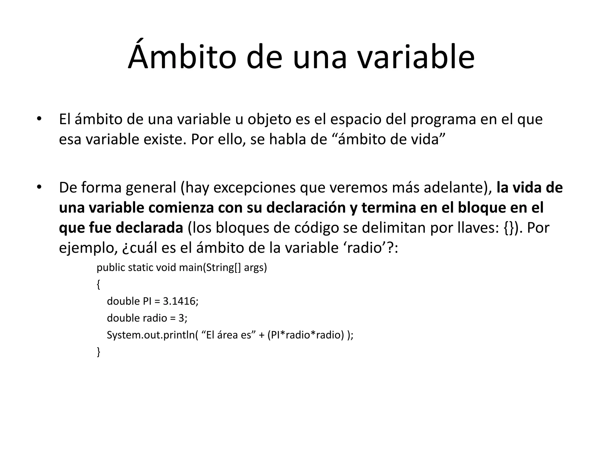 Ámbito de una variableEl ámbito de una variable u objeto es el espacio del programa en el que esa variable existe. Por ello, se habla de “ámbito de vida”De forma general (hay excepciones que veremos más adelante), la vida de una variable comienza con su declaración y termina en el bloque en el que fue declarada (los bloques de código se delimitan por llaves: {}). Por ejemplo, ¿cuál es el ámbito de la variable ‘radio’?:publicstaticvoidmain(String[] args){double PI = 3.1416;double radio = 3;System.out.println( “El área es” + (PI*radio*radio) );}