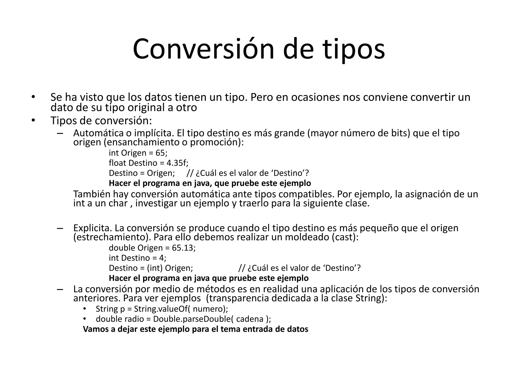 Conversión de tiposSe ha visto que los datos tienen un tipo. Pero en ocasiones nos conviene convertir un dato de su tipo original a otroTipos de conversión:Automática o implícita. El tipo destino es más grande (mayor número de bits) que el tipo origen (ensanchamiento o promoción):int Origen = 65;float Destino = 4.35f;Destino = Origen;	// ¿Cuál es el valor de ‘Destino’?Hacer el programa en java, que pruebe este ejemplo	También hay conversión automática ante tipos compatibles. Por ejemplo, la asignación de un int a un char, investigar un ejemplo y traerlo para la siguiente clase.Explicita. La conversión se produce cuando el tipo destino es más pequeño que el origen (estrechamiento). Para ello debemos realizar un moldeado (cast):double Origen = 65.13;int Destino = 4;Destino = (int) Origen; 	// ¿Cuál es el valor de ‘Destino’?Hacer el programa en java que pruebe este ejemploLa conversión por medio de métodos es en realidad una aplicación de los tipos de conversión anteriores. Para ver ejemplos  (transparencia dedicada a la clase String):String p = String.valueOf( numero);double radio = Double.parseDouble( cadena );Vamos a dejar este ejemplo para el tema entrada de datos