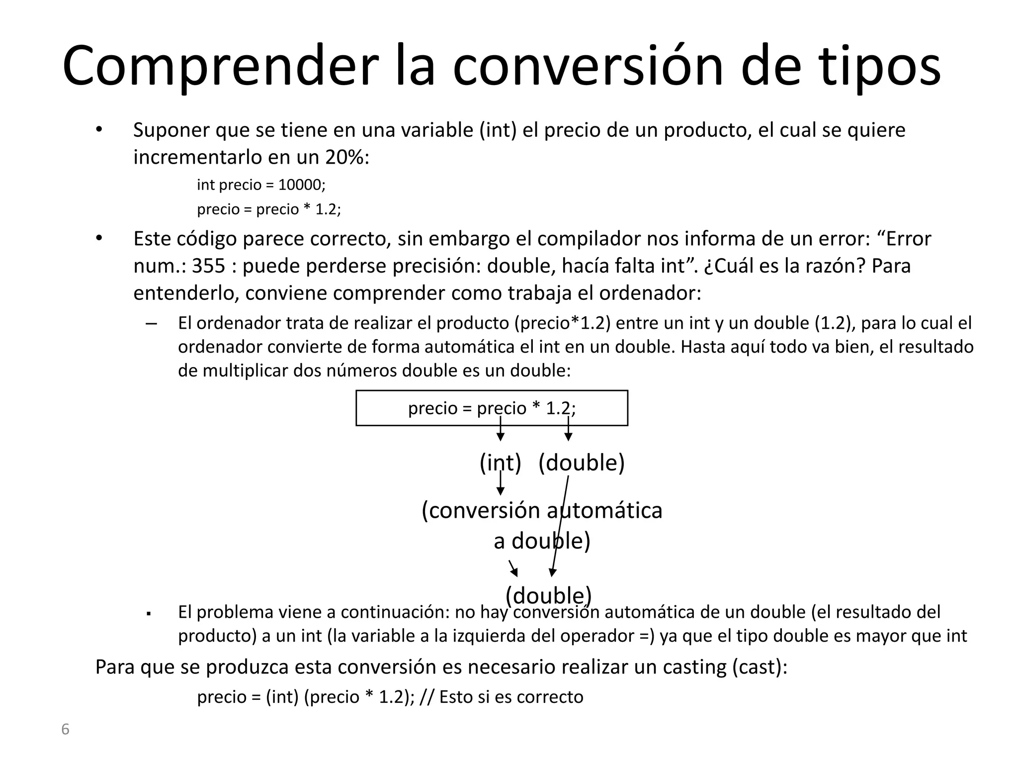 6Comprender la conversión de tiposSuponer que se tiene en una variable (int) el precio de un producto, el cual se quiere incrementarlo en un 20%:int precio = 10000;precio = precio * 1.2;Este código parece correcto, sin embargo el compilador nos informa de un error: “Error num.: 355 : puede perderse precisión: double, hacía falta int”. ¿Cuál es la razón? Para entenderlo, conviene comprender como trabaja el ordenador:El ordenador trata de realizar el producto (precio*1.2) entre un int y un double (1.2), para lo cual el ordenador convierte de forma automática el int en un double. Hasta aquí todo va bien, el resultado de multiplicar dos números double es un double:precio = precio * 1.2;(int)(double)(conversión automática a double)(double)El problema viene a continuación: no hay conversión automática de un double (el resultado del producto) a un int (la variable a la izquierda del operador =) ya que el tipo double es mayor que intPara que se produzca esta conversión es necesario realizar un casting (cast):precio = (int) (precio * 1.2); // Esto si es correcto