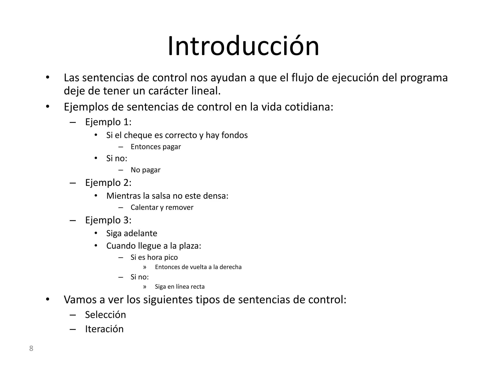 8IntroducciónLas sentencias de control nos ayudan a que el flujo de ejecución del programa deje de tener un carácter lineal.Ejemplos de sentencias de control en la vida cotidiana:Ejemplo 1:Si el cheque es correcto y hay fondosEntonces pagarSi no:No pagarEjemplo 2:Mientras la salsa no este densa:Calentar y removerEjemplo 3:Siga adelanteCuando llegue a la plaza:Si es hora picoEntonces de vuelta a la derechaSi no:Siga en línea rectaVamos a ver los siguientes tipos de sentencias de control:SelecciónIteración