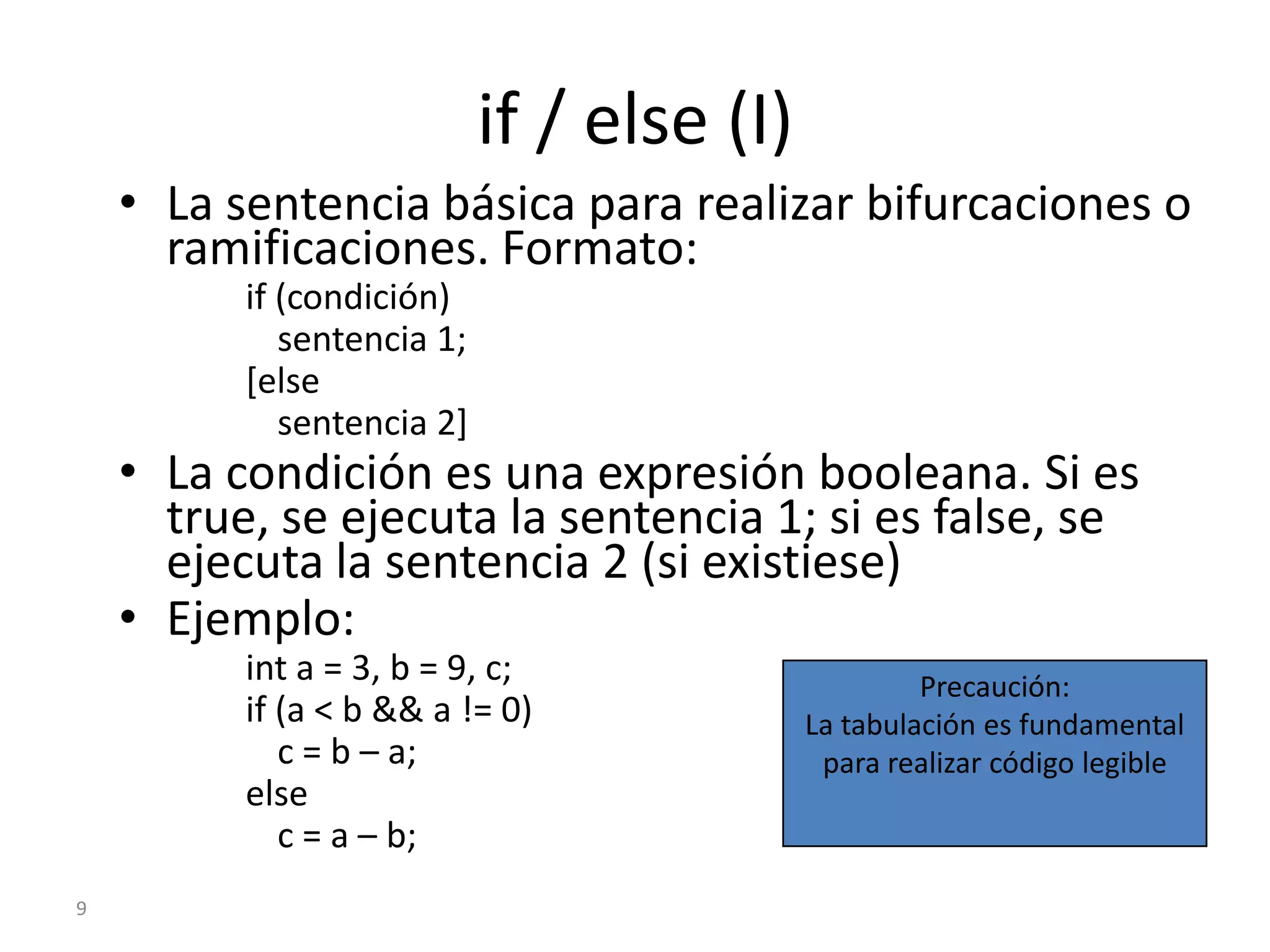 9if / else (I)La sentencia básica para realizar bifurcaciones o ramificaciones. Formato:if (condición)	sentencia 1;[else	sentencia 2]La condición es una expresión booleana. Si es true, se ejecuta la sentencia 1; si es false, se ejecuta la sentencia 2 (si existiese)Ejemplo:int a = 3, b = 9, c;if (a < b && a != 0)	c = b – a;else	c = a – b;Precaución:La tabulación es fundamental para realizar código legible
