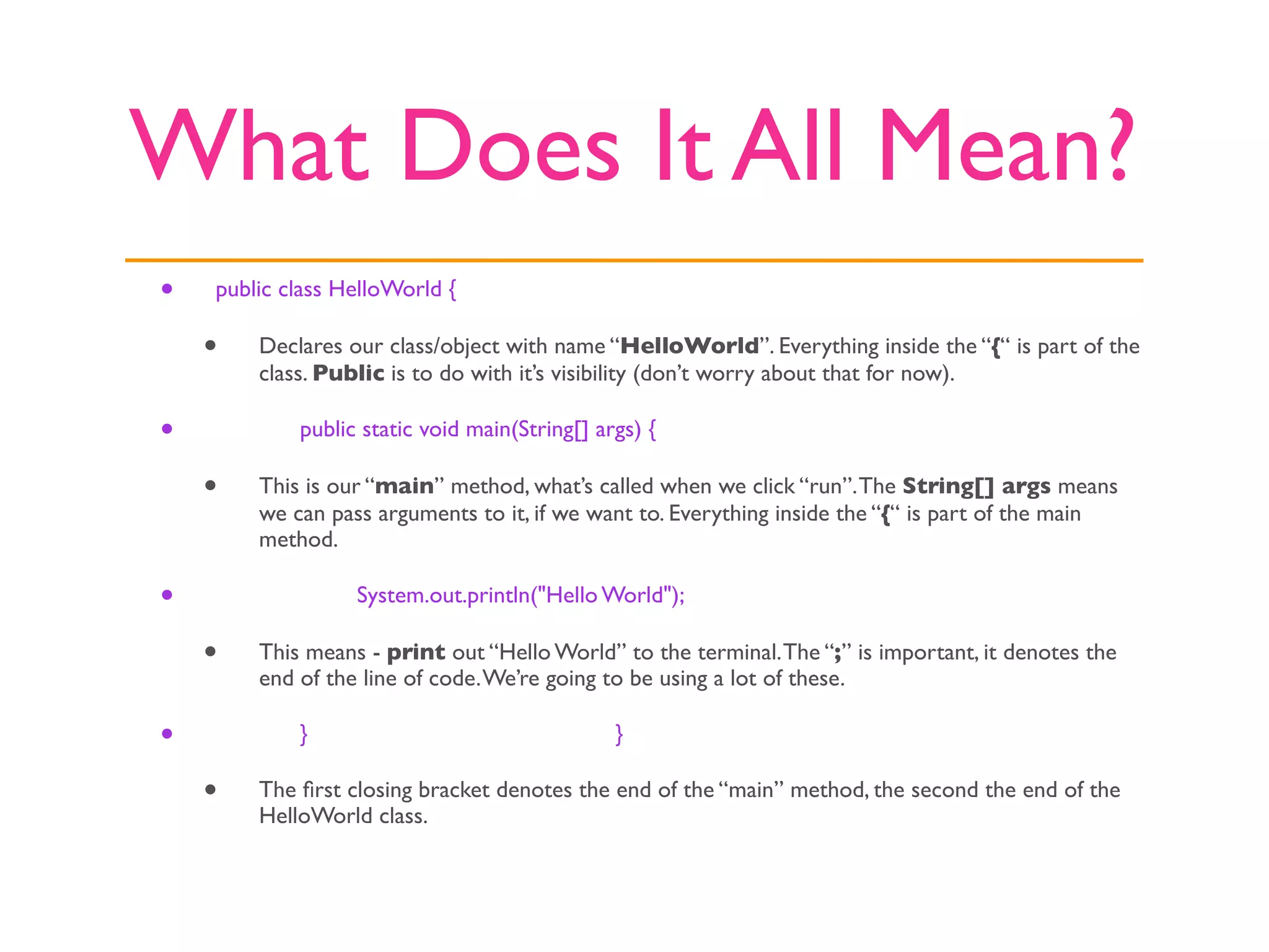 What Does It All Mean?
•   public class HelloWorld {

    •   Declares our class/object with name “HelloWorld”. Everything inside the “{“ is part of the
        class. Public is to do with it’s visibility (don’t worry about that for now).

•   
       public static void main(String[] args) {

    •   This is our “main” method, what’s called when we click “run”. The String[] args means
        we can pass arguments to it, if we want to. Everything inside the “{“ is part of the main
        method.

•   
       
     System.out.println("Hello World");

    •   This means - print out “Hello World” to the terminal. The “;” is important, it denotes the
        end of the line of code. We’re going to be using a lot of these.

•   
       }                                  }

    •   The ﬁrst closing bracket denotes the end of the “main” method, the second the end of the
        HelloWorld class.
 