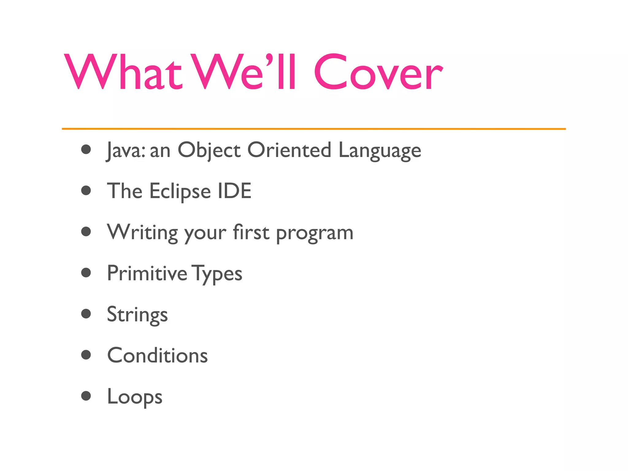 What We’ll Cover
•   Java: an Object Oriented Language

•   The Eclipse IDE

•   Writing your ﬁrst program

•   Primitive Types

•   Strings

•   Conditions

•   Loops
 
