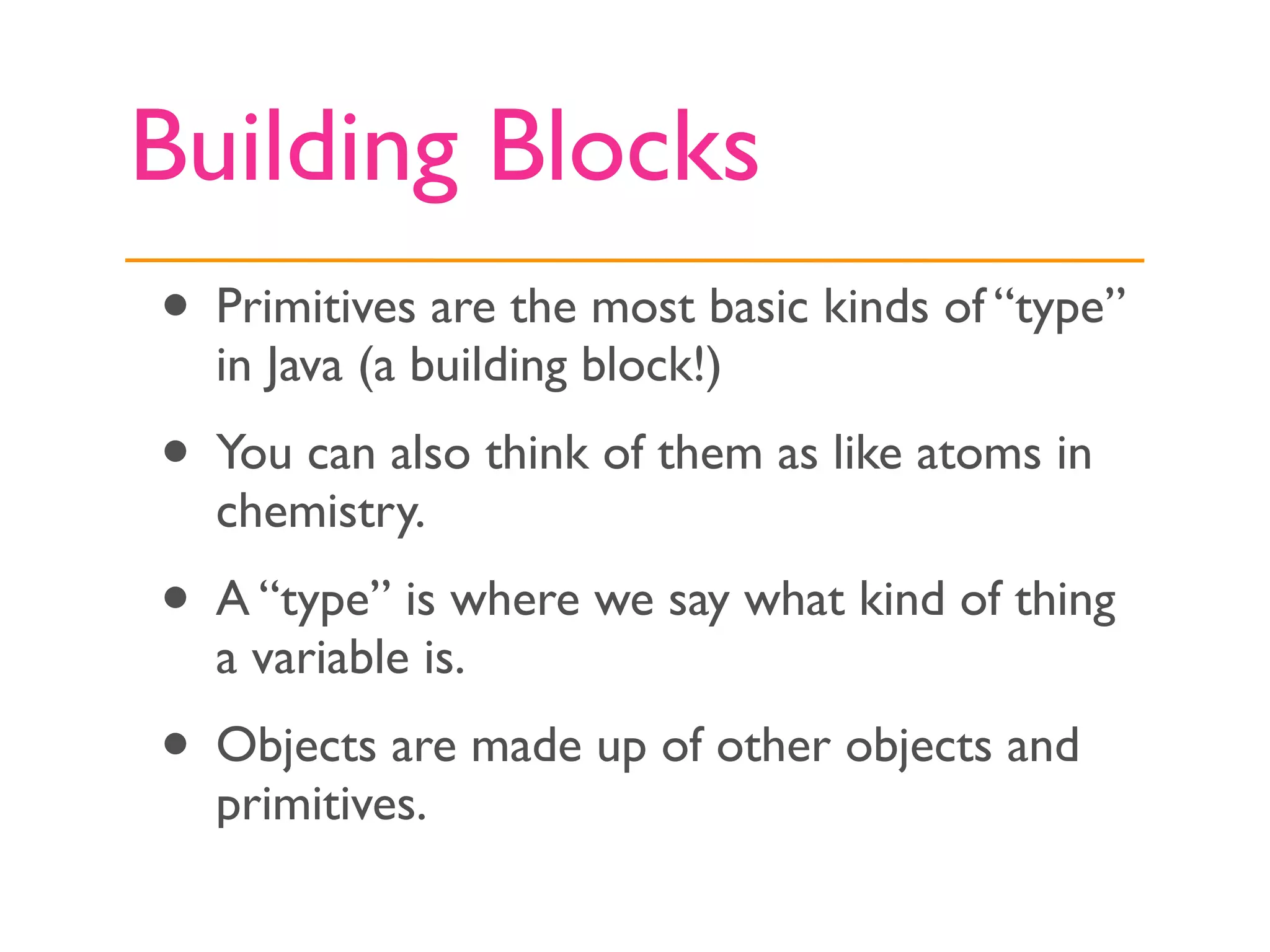 Building Blocks
• Primitives are the most basic kinds of “type”
  in Java (a building block!)
• You can also think of them as like atoms in
  chemistry.
• A “type” is where we say what kind of thing
  a variable is.
• Objects are made up of other objects and
  primitives.
 