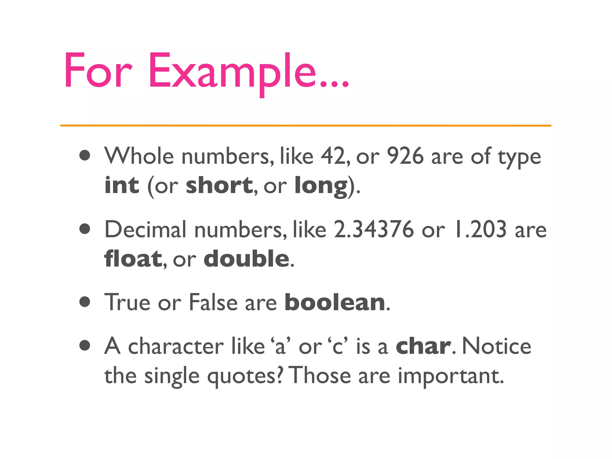 For Example...
• Whole numbers, like 42, or 926 are of type
  int (or short, or long).

• Decimal numbers, like 2.34376 or 1.203 are
  ﬂoat, or double.
• True or False are boolean.
• A character like ‘a’ or ‘c’ is a char. Notice
  the single quotes? Those are important.
 