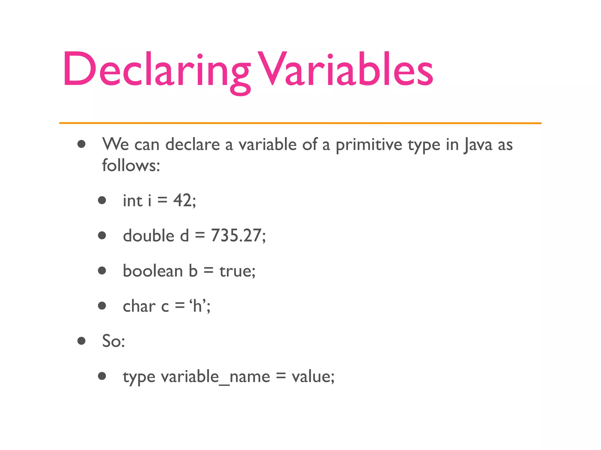 Declaring Variables
•   We can declare a variable of a primitive type in Java as
    follows:

    •   int i = 42;

    •   double d = 735.27;

    •   boolean b = true;

    •   char c = ‘h’;

•   So:

    •   type variable_name = value;
 