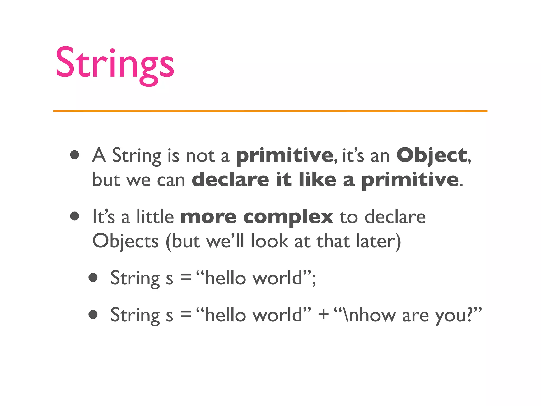 Strings

•   A String is not a primitive, it’s an Object,
    but we can declare it like a primitive.

•   It’s a little more complex to declare
    Objects (but we’ll look at that later)
    •   String s = “hello world”;
    •   String s = “hello world” + “nhow are you?”
 