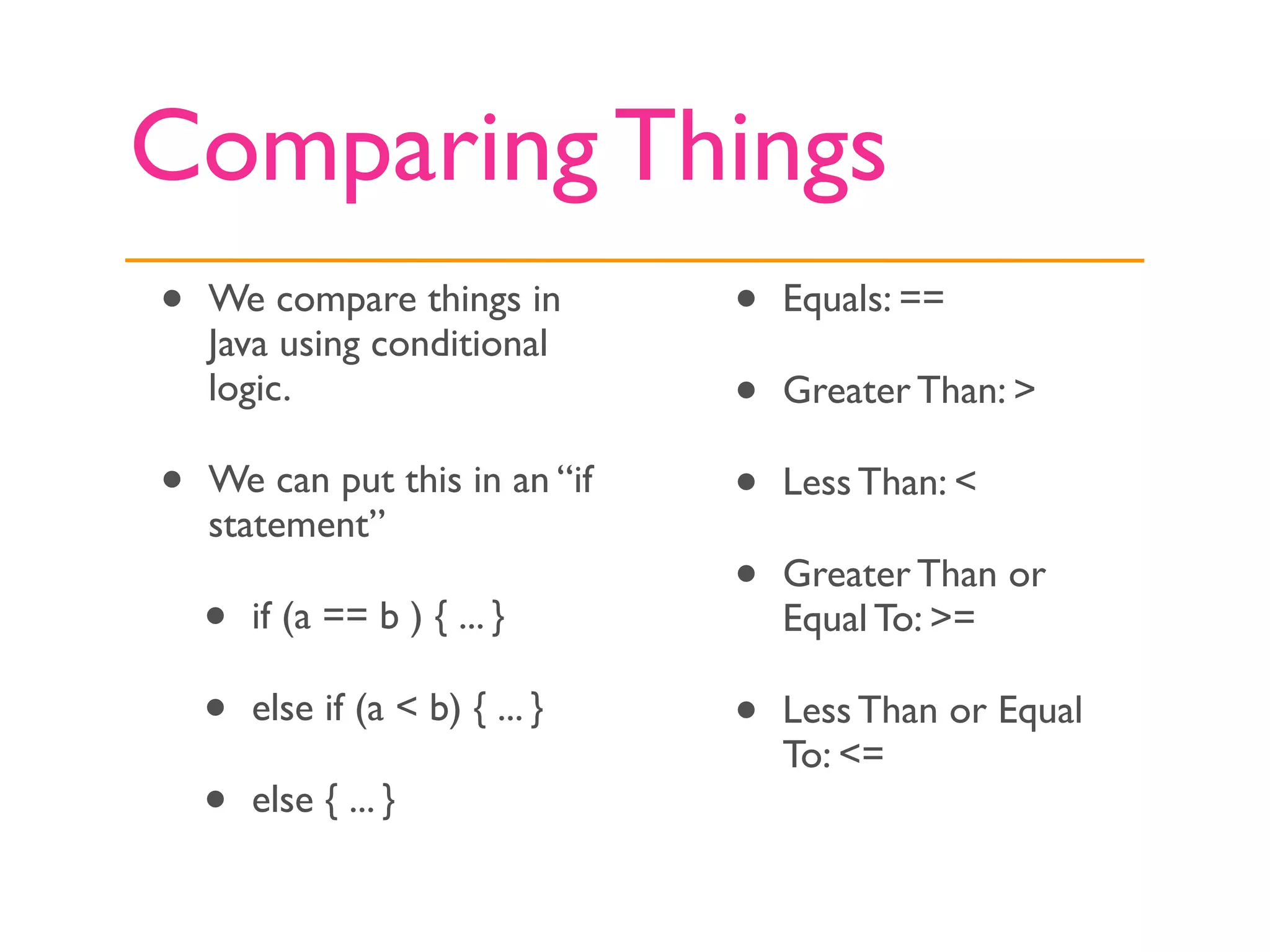 Comparing Things
•   We compare things in          •   Equals: ==
    Java using conditional
    logic.                        •   Greater Than: >

•   We can put this in an “if     •   Less Than: <
    statement”
                                  •   Greater Than or
    •   if (a == b ) { ... }          Equal To: >=

    •   else if (a < b) { ... }   •   Less Than or Equal
                                      To: <=
    •   else { ... }
 