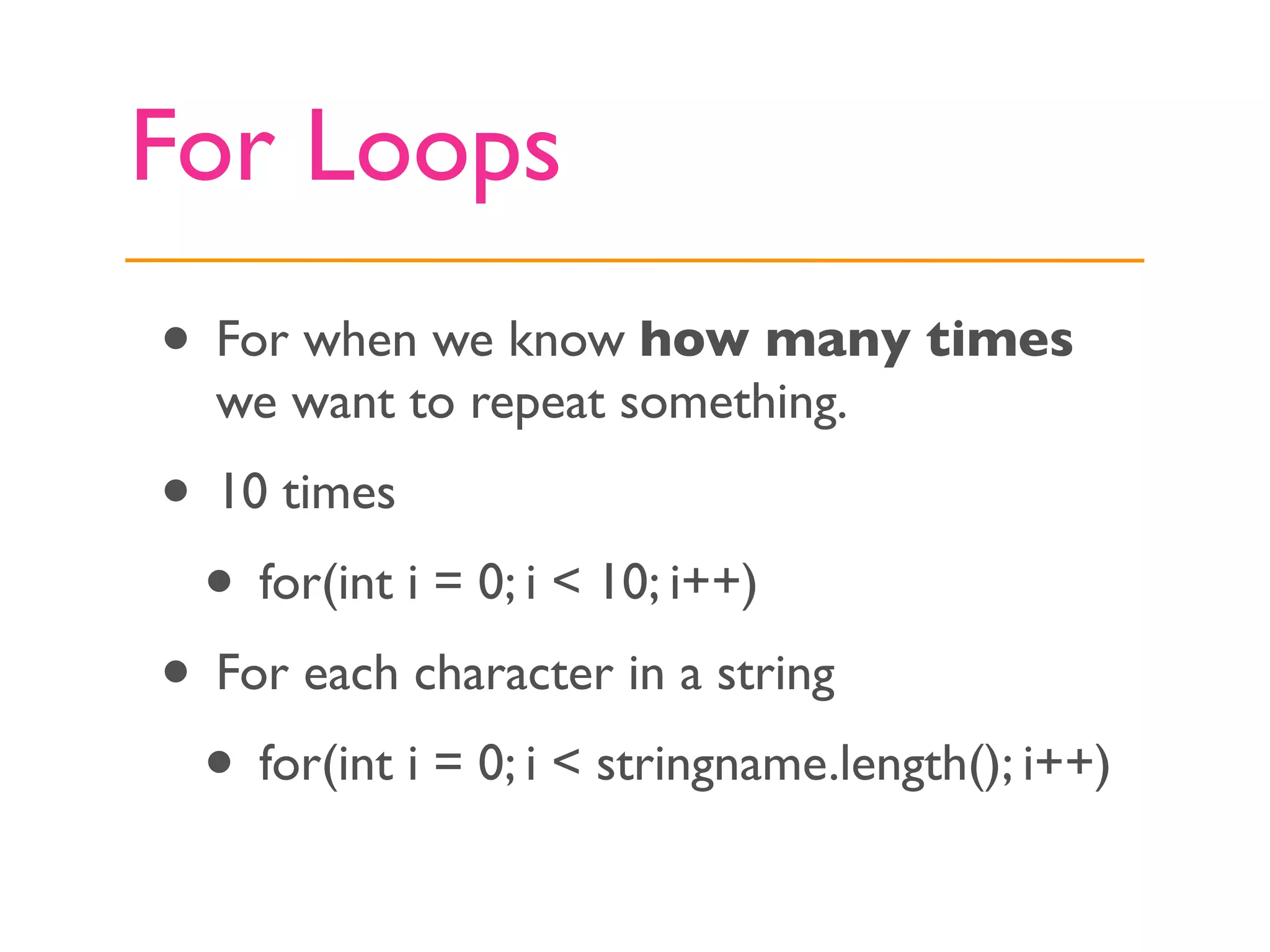 For Loops
• For when we know how many times
  we want to repeat something.
• 10 times
 • for(int i = 0; i < 10; i++)
• For each character in a string
 • for(int i = 0; i < stringname.length(); i++)
 