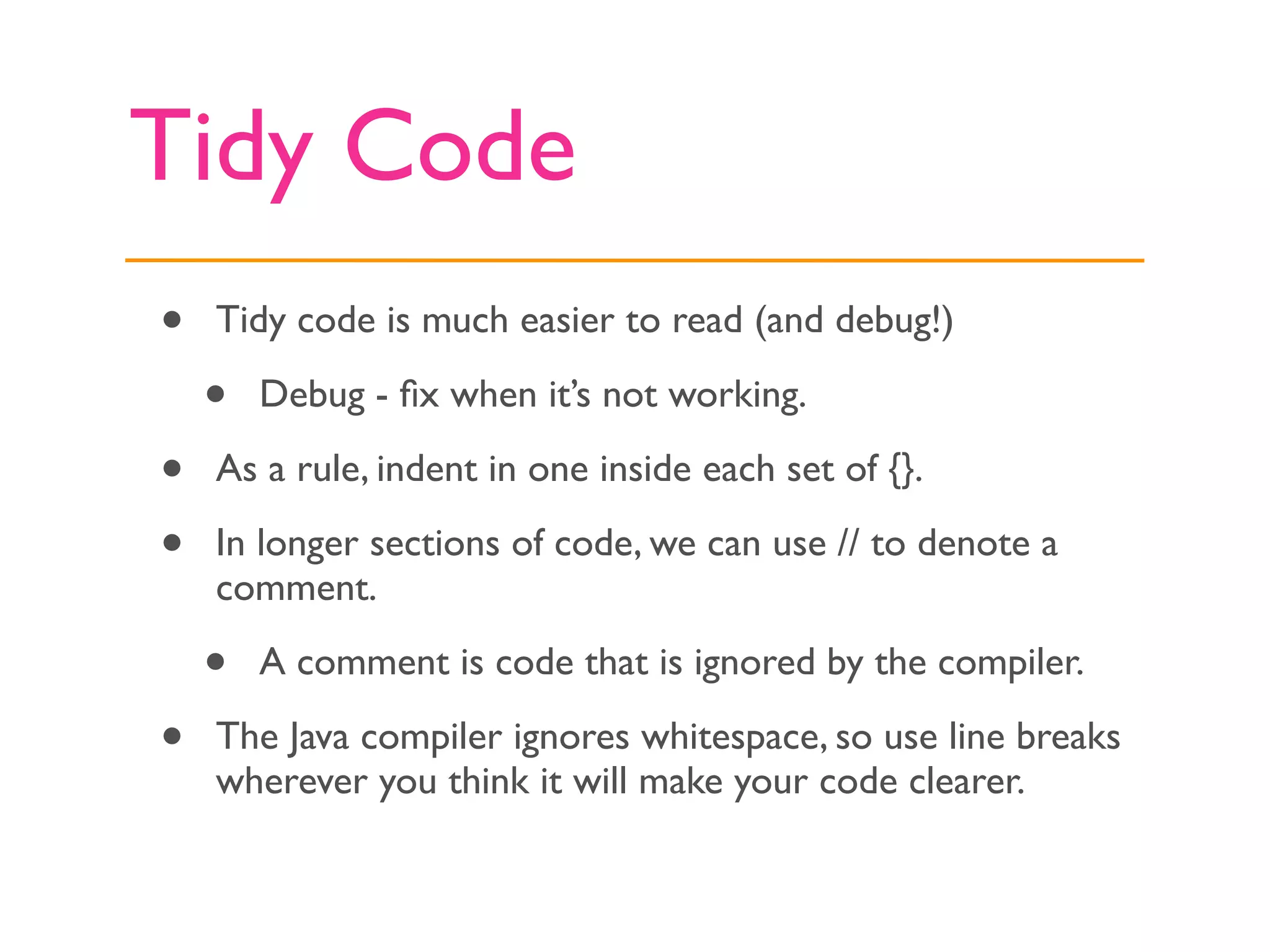 Tidy Code
•   Tidy code is much easier to read (and debug!)

    •   Debug - ﬁx when it’s not working.

•   As a rule, indent in one inside each set of {}.

•   In longer sections of code, we can use // to denote a
    comment.

    •   A comment is code that is ignored by the compiler.

•   The Java compiler ignores whitespace, so use line breaks
    wherever you think it will make your code clearer.
 