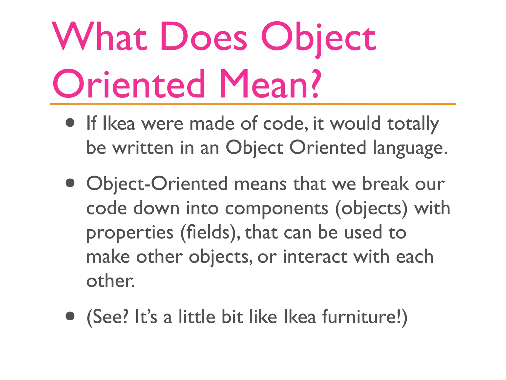 What Does Object
Oriented Mean?
• If Ikea were made of code, it would totally
   be written in an Object Oriented language.
• Object-Oriented means that we break our
   code down into components (objects) with
   properties (ﬁelds), that can be used to
   make other objects, or interact with each
   other.
• (See? It’s a little bit like Ikea furniture!)
 