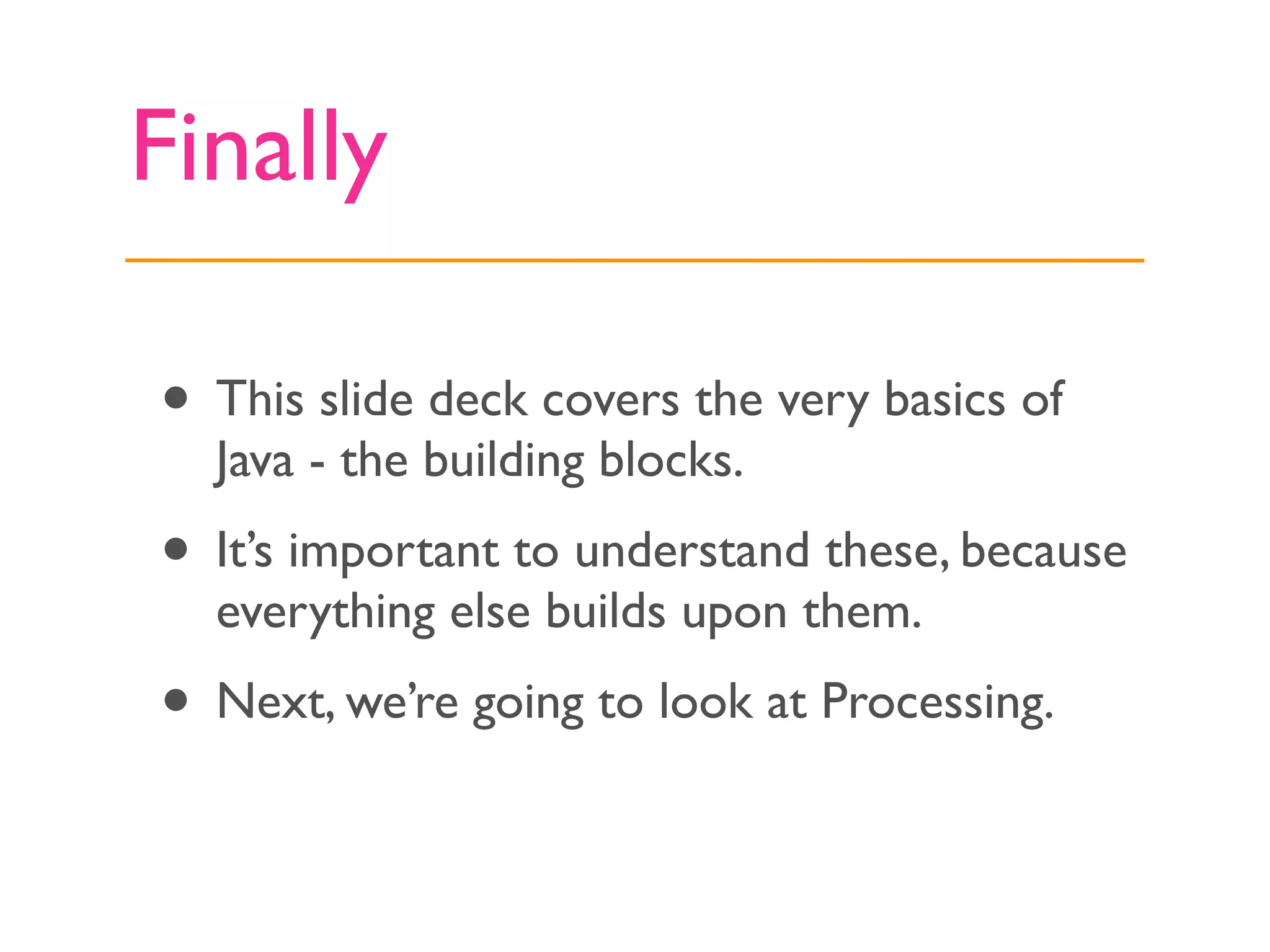 Finally

• This slide deck covers the very basics of
  Java - the building blocks.
• It’s important to understand these, because
  everything else builds upon them.
• Next, we’re going to look at Processing.
 
