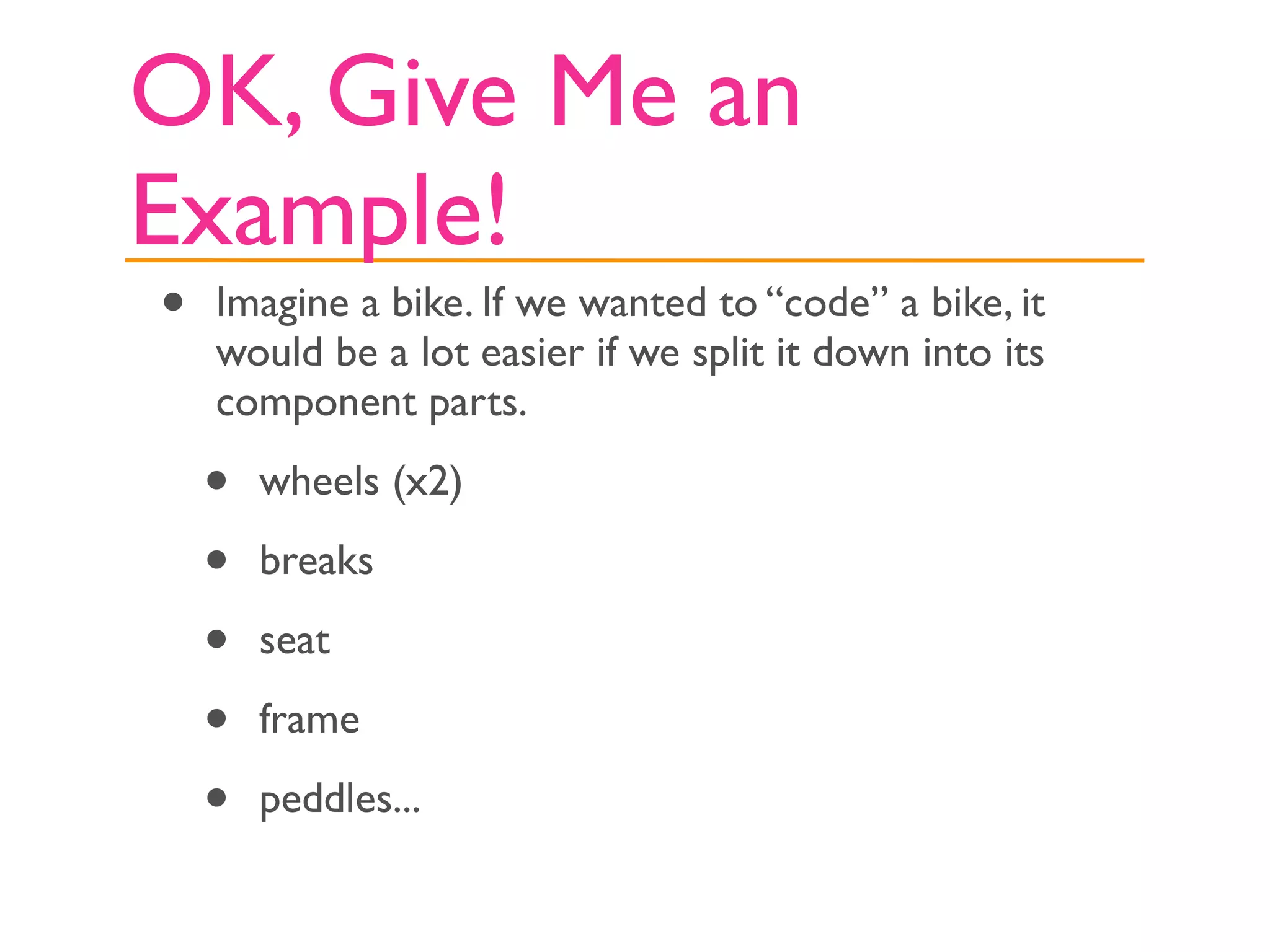 OK, Give Me an
Example!
•   Imagine a bike. If we wanted to “code” a bike, it
    would be a lot easier if we split it down into its
    component parts.

    •   wheels (x2)

    •   breaks

    •   seat

    •   frame

    •   peddles...
 