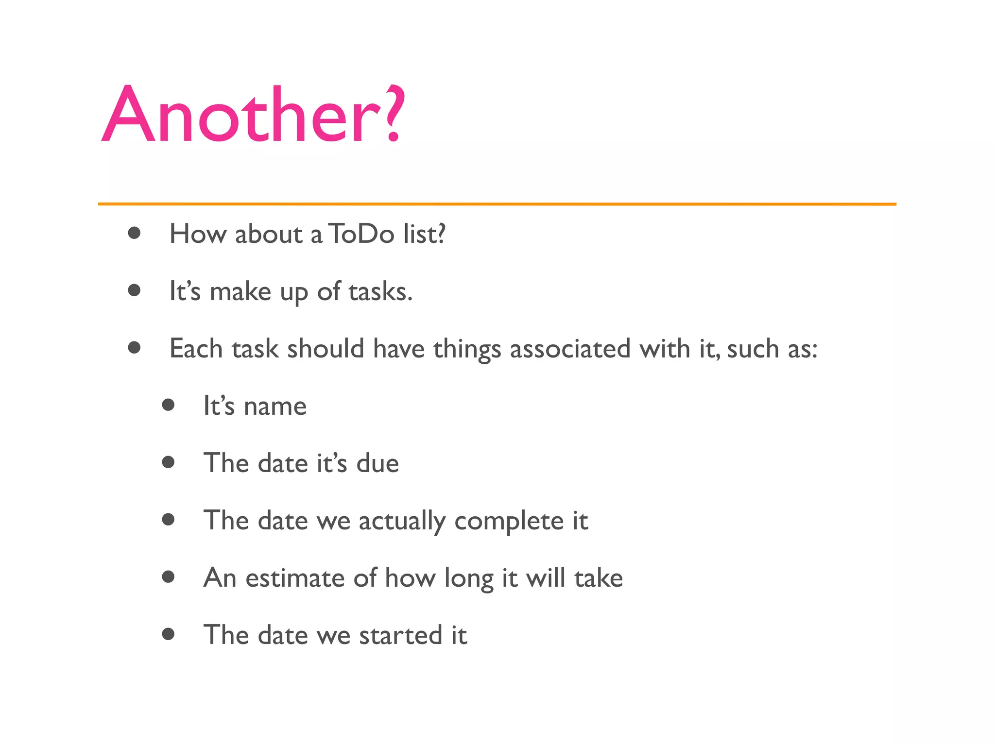 Another?
•   How about a ToDo list?

•   It’s make up of tasks.

•   Each task should have things associated with it, such as:

    •   It’s name

    •   The date it’s due

    •   The date we actually complete it

    •   An estimate of how long it will take

    •   The date we started it
 