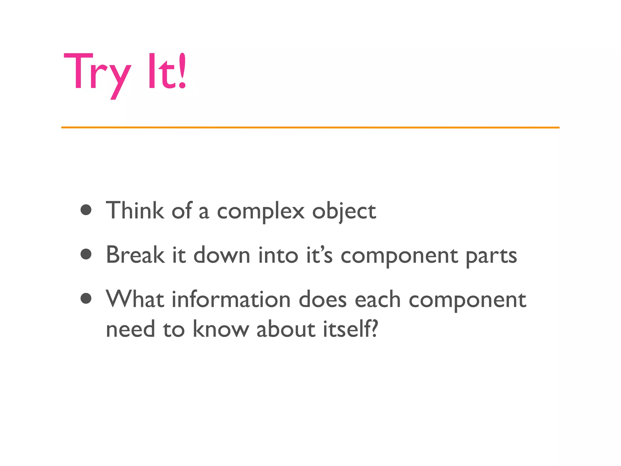 Try It!

• Think of a complex object
• Break it down into it’s component parts
• What information does each component
  need to know about itself?
 