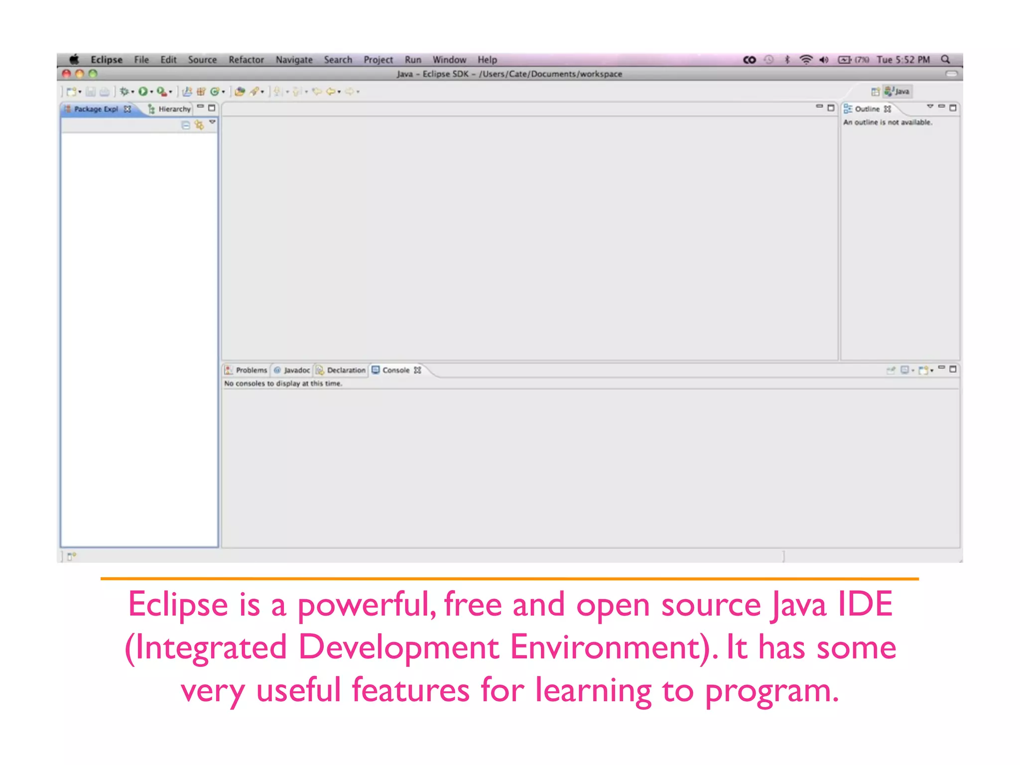 Eclipse is a powerful, free and open source Java IDE
(Integrated Development Environment). It has some
    very useful features for learning to program.
 