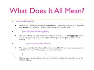 What Does It All Mean?
•   public class HelloWorld {

    •   Declares our class/object with name “HelloWorld”. Everything inside the “{“ is part of the
        class. Public is to do with it’s visibility (don’t worry about that for now).

•   
       public static void main(String[] args) {

    •   This is our “main” method, what’s called when we click “run”. The String[] args means
        we can pass arguments to it, if we want to. Everything inside the “{“ is part of the main
        method.

•   
       
     System.out.println("Hello World");

    •   This means - print out “Hello World” to the terminal. The “;” is important, it denotes the
        end of the line of code. We’re going to be using a lot of these.

•   
       }                                  }

    •   The ﬁrst closing bracket denotes the end of the “main” method, the second the end of the
        HelloWorld class.
 