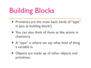 Building Blocks
• Primitives are the most basic kinds of “type”
  in Java (a building block!)
• You can also think of them as like atoms in
  chemistry.
• A “type” is where we say what kind of thing
  a variable is.
• Objects are made up of other objects and
  primitives.
 