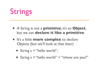Strings

•   A String is not a primitive, it’s an Object,
    but we can declare it like a primitive.

•   It’s a little more complex to declare
    Objects (but we’ll look at that later)
    •   String s = “hello world”;
    •   String s = “hello world” + “nhow are you?”
 