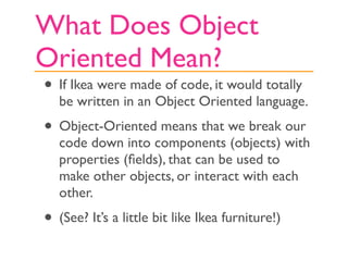 What Does Object
Oriented Mean?
• If Ikea were made of code, it would totally
   be written in an Object Oriented language.
• Object-Oriented means that we break our
   code down into components (objects) with
   properties (ﬁelds), that can be used to
   make other objects, or interact with each
   other.
• (See? It’s a little bit like Ikea furniture!)
 