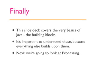 Finally

• This slide deck covers the very basics of
  Java - the building blocks.
• It’s important to understand these, because
  everything else builds upon them.
• Next, we’re going to look at Processing.
 