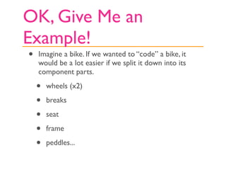 OK, Give Me an
Example!
•   Imagine a bike. If we wanted to “code” a bike, it
    would be a lot easier if we split it down into its
    component parts.

    •   wheels (x2)

    •   breaks

    •   seat

    •   frame

    •   peddles...
 