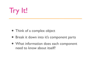 Try It!

• Think of a complex object
• Break it down into it’s component parts
• What information does each component
  need to know about itself?
 