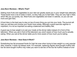 Java Burn Reviews – What's That?
Adding more fruits and vegetables to your diet can greatly assist you in your weight loss attempts.
These foods have a lot of water in them, so they help you to feel fuller. They are very high in fiber,
which fills you up quickly, too. Most fruits and vegetables are lower in calories, so you can eat
more and gain less.
A food diary is the best way to stay on top of every thing you put into your body. The journal will
help you eat less and choose your foods more wisely. Although a good exercise regimen is
important, it is not as important as eating a balanced and healthy diet.
A good way to lose weight is to eat your meals at the dinner table instead of in front of the
television. When you eat in front of the television you aren't aware of how much you're actually
eating. When you eat at the dinner table you're more aware of how much you're eating.
Java Burn Reviews – How Does It Work?
Substituting low fat processed foods for high fat ones when trying to lose weight is a very popular
idea; however, it does not always work. For example, replacing regular store bought muffins with
low fat store bought muffins may make you want to eat two of the low fat muffins instead of one!
 