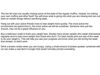 The low fat ones are usually missing some of the taste of the regular muffins. Instead, try making
your own muffins and other food! You will know what is going into what you are mkaing and can cut
back on certain things without sacrificing taste.
Hang out with your active friends more to lose weight more quickly. The more active the
environment we spend time in, the more active we will be ourselves. Someone who just lies
around, may not be a great influence on you.
Buy a bathroom scale to track your weight loss. Studies have shown people who weigh themselves
regularly tend to lose more weight than those who don't. For best results pick one day of the week
to do your weigh-in. This will help you see your progress and know what you did during the week
that worked, or didn't work.
Drink a protein shake when you are hungry. Using a small amount of protein powder combined with
ice can make a real dent in hunger that would normally prompt overeating.
 