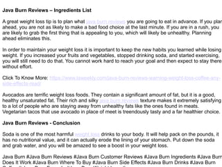 Java Burn Reviews – Ingredients List
A great weight loss tip is to plan what java burn reviews you are going to eat in advance. If you plan
ahead, you are not as likely to make a bad food choice at the last minute. If you are in a rush, you
are likely to grab the first thing that is appealing to you, which will likely be unhealthy. Planning
ahead eliminates this.
In order to maintain your weight loss it is important to keep the new habits you learned while losing
weight. If you increased your fruits and vegetables, stopped drinking soda, and started exercising,
you will still need to do that. You cannot work hard to reach your goal and then expect to stay there
without effort.
Click To Know More: https://www.laweekly.com/java-burn-reviews-warning-weight-loss-coffee-any-
side-effects-read/
Avocados are terrific weight loss foods. They contain a significant amount of fat, but it is a good,
healthy unsaturated fat. Their rich and silky java burn reviews texture makes it extremely satisfying
to a lot of people who are staying away from unhealthy fats like the ones found in meats.
Vegetarian tacos that use avocado in place of meet is treendously tasty and a far healthier choice.
Java Burn Reviews - Conclusion
Soda is one of the most harmful weight loss drinks to your body. It will help pack on the pounds, it
has no nutritional value, and it can actually erode the lining of your stomach. Put down the soda
and grab water, and you will be amazed to see a boost in your weight loss.
Java Burn #Java Burn Reviews #Java Burn Customer Reviews #Java Burn Ingredients #Java Burn
Does It Work #Java Burn Where To Buy #Java Burn Side Effects #Java Burn Drinks #Java Burn
 
