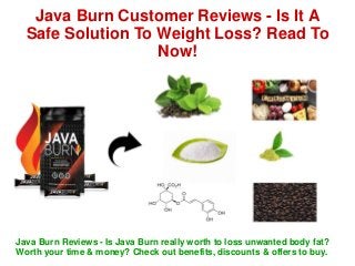 Java Burn Customer Reviews - Is It A
Safe Solution To Weight Loss? Read To
Now!
Java Burn Reviews - Is Java Burn really worth to loss unwanted body fat?
Worth your time & money? Check out benefits, discounts & offers to buy.
 